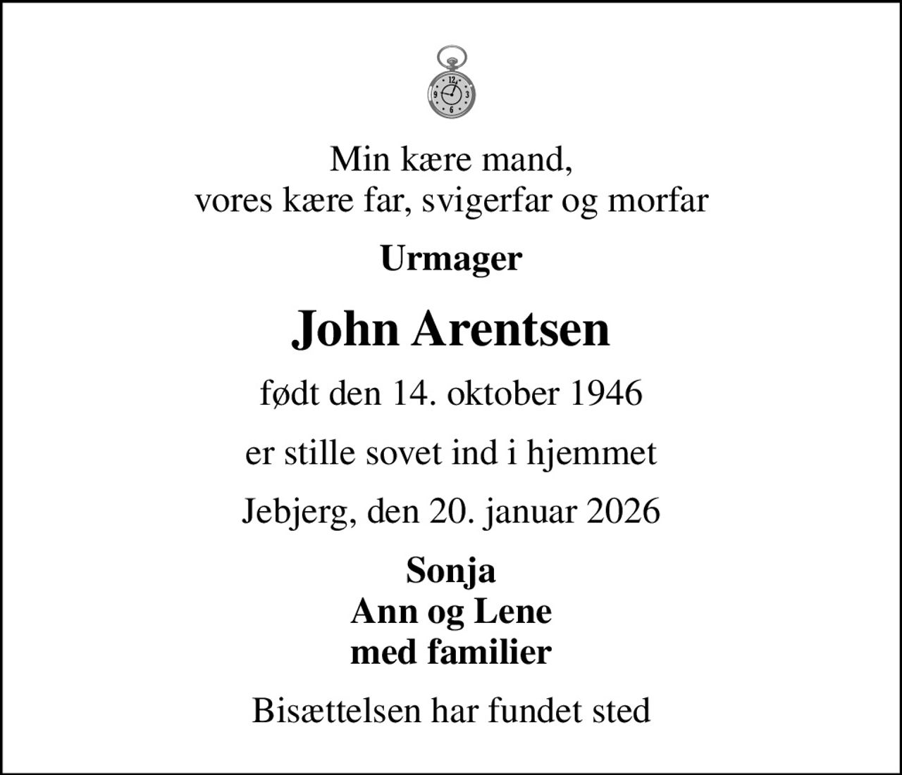 Min kære mand, vores kære far, svigerfar og morfar
Urmager
John Arentsen
født den 14. oktober 1946
er stille sovet ind i hjemmet
Jebjerg, den 20. januar 2026
Sonja Ann og Lene med familier
Bisættelsen har fundet sted