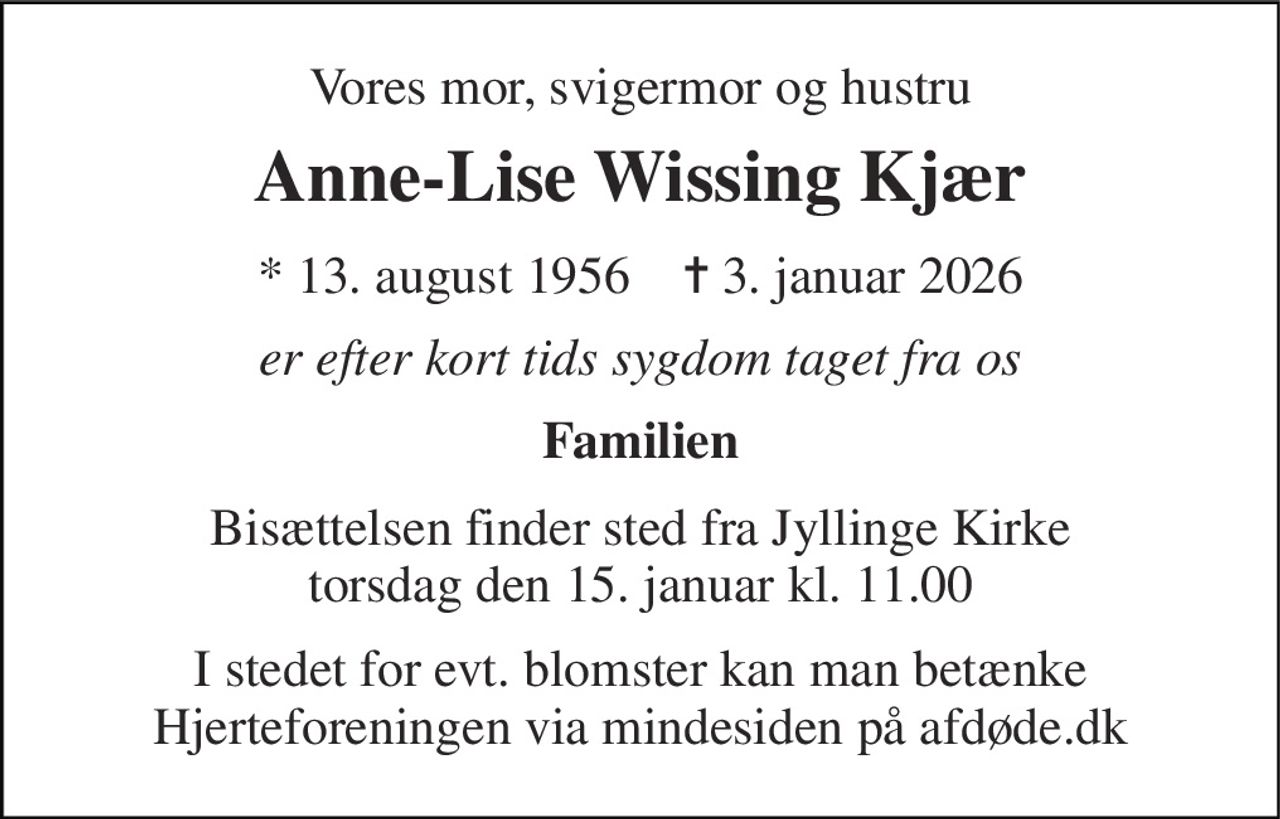 Vores mor, svigermor og hustru 
Anne-Lise Wissing Kjær 
*​ 13. august 1956​    ✝​ 3. januar 2026 
er efter kort tids sygdom taget fra os 
Familien 
Bisættelsen​ finder sted fra Jyllinge Kirke​ torsdag den 15. januar​ kl. 11.00 
I stedet for evt. blomster kan man betænke Hjerteforeningen via mindesiden på afdøde.dk