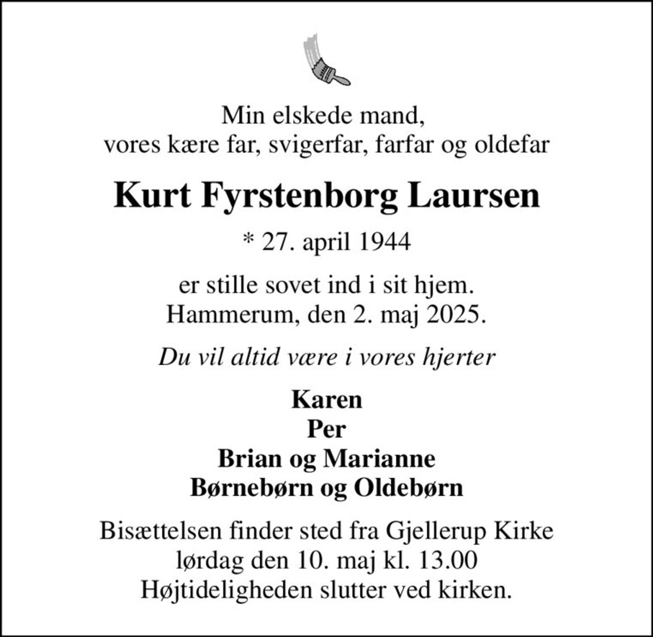 Min elskede mand,  vores kære far, svigerfar, farfar og oldefar
Kurt Fyrstenborg Laursen
* 27. april 1944
er stille sovet ind i sit hjem. Hammerum, den 2. maj 2025.
Du vil altid være i vores hjerter
Karen Per Brian og Marianne Børnebørn og Oldebørn
Bisættelsen finder sted fra Gjellerup Kirke  lørdag den 10. maj kl. 13.00  Højtideligheden slutter ved kirken.