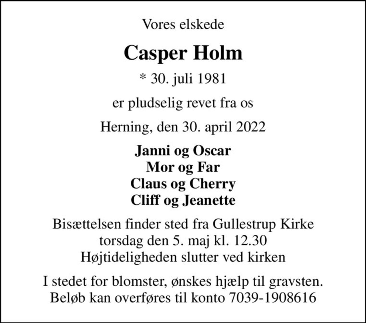 Vores elskede
Casper Holm
* 30. juli 1981
er pludselig revet fra os
Herning, den 30. april 2022
Janni og Oscar Mor og Far Claus og Cherry Cliff og Jeanette
Bisættelsen finder sted fra Gullestrup Kirke  torsdag den 5. maj kl. 12.30  Højtideligheden slutter ved kirken
I stedet for blomster, ønskes hjælp til gravsten. Beløb kan overføres til konto 7039-1908616