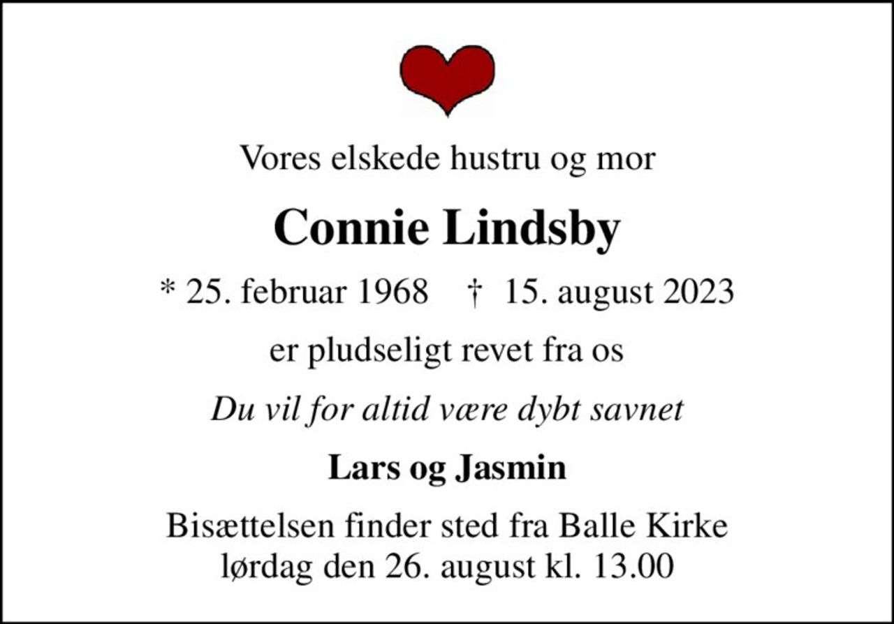 Vores elskede hustru og mor
Connie Lindsby
* 25. februar 1968    ✝ 15. august 2023
er pludseligt revet fra os
Du vil for altid være dybt savnet
Lars og Jasmin
Bisættelsen finder sted fra Balle Kirke  lørdag den 26. august kl. 13.00