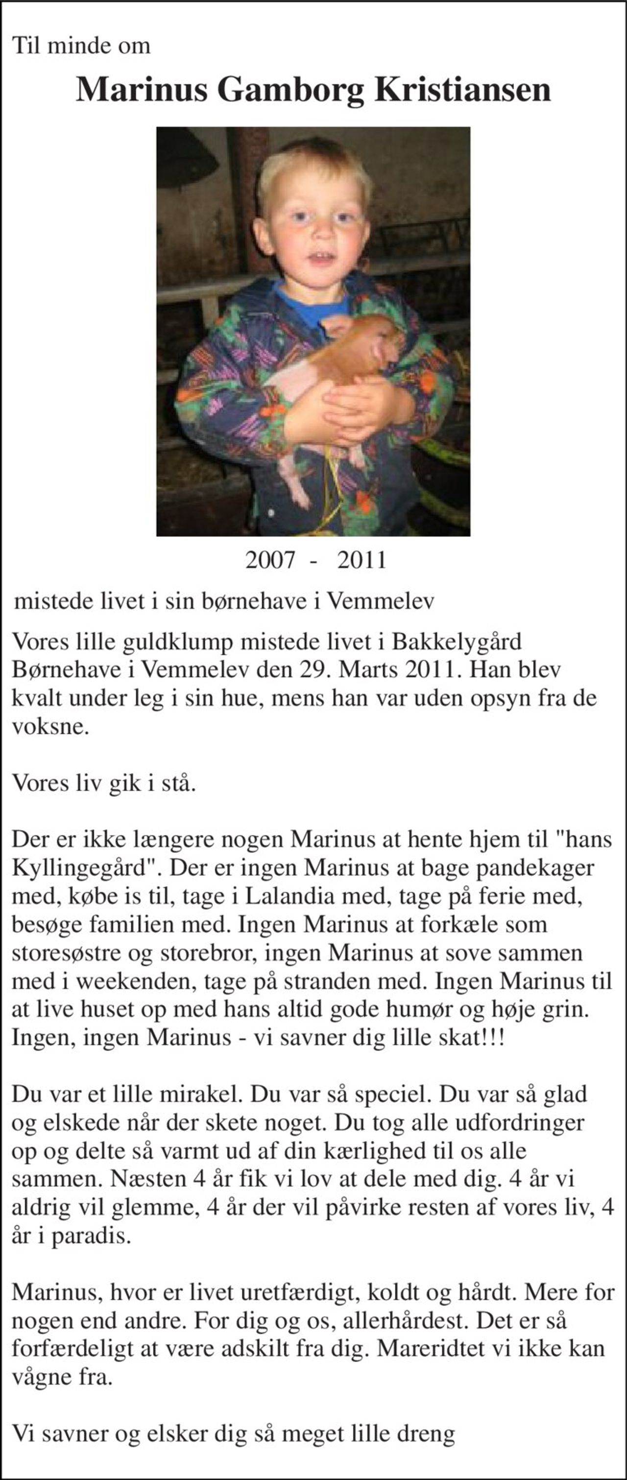 Til minde om 
Marinus Gamborg Kristiansen 
 2007  -   2011 
mistede livet i sin børnehave i Vemmelev 
Vores lille guldklump mistede livet i Bakkelygård Børnehave i Vemmelev den 29. Marts 2011. Han blev kvalt under leg i sin hue, mens han var uden opsyn fra de voksne.  Vores liv gik i stå.  Der er ikke længere nogen Marinus at hente hjem til "hans Kyllingegård". Der er ingen Marinus at bage pandekager med, købe is til, tage i Lalandia med, tage på ferie med, besøge familien med. Ingen Marinus at forkæle som storesøstre og storebror, ingen Marinus at sove sammen med i weekenden, tage på stranden med. Ingen Marinus til at live huset op med hans altid gode humør og høje grin. Ingen, ingen Marinus - vi savner dig lille skat!!!  Du var et lille mirakel. Du var så speciel. Du var så glad og elskede når der skete noget. Du tog alle udfordringer op og delte så varmt ud af din kærlighed til os alle sammen. Næsten 4 år fik vi lov at dele med dig. 4 år vi aldrig vil glemme, 4 år der vil påvirke resten af vores liv, 4 år i paradis.  Marinus, hvor er livet uretfærdigt, koldt og hårdt. Mere for nogen end andre. For dig og os, allerhårdest. Det er så forfærdeligt at være adskilt fra dig. Mareridtet vi ikke kan vågne fra.  Vi savner og elsker dig så meget lille dreng♥♥♥