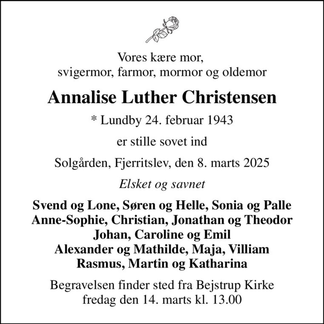 Vores kære mor,  svigermor, farmor, mormor og oldemor
Annalise Luther Christensen
* Lundby 24. februar 1943
er stille sovet ind
Solgården, Fjerritslev, den 8. marts 2025
Elsket og savnet
Svend og Lone, Søren og Helle, Sonia og Palle Anne-Sophie, Christian, Jonathan og Theodor Johan, Caroline og Emil Alexander og Mathilde, Maja, Villiam Rasmus, Martin og Katharina
Begravelsen finder sted fra Bejstrup Kirke  fredag den 14. marts kl. 13.00
