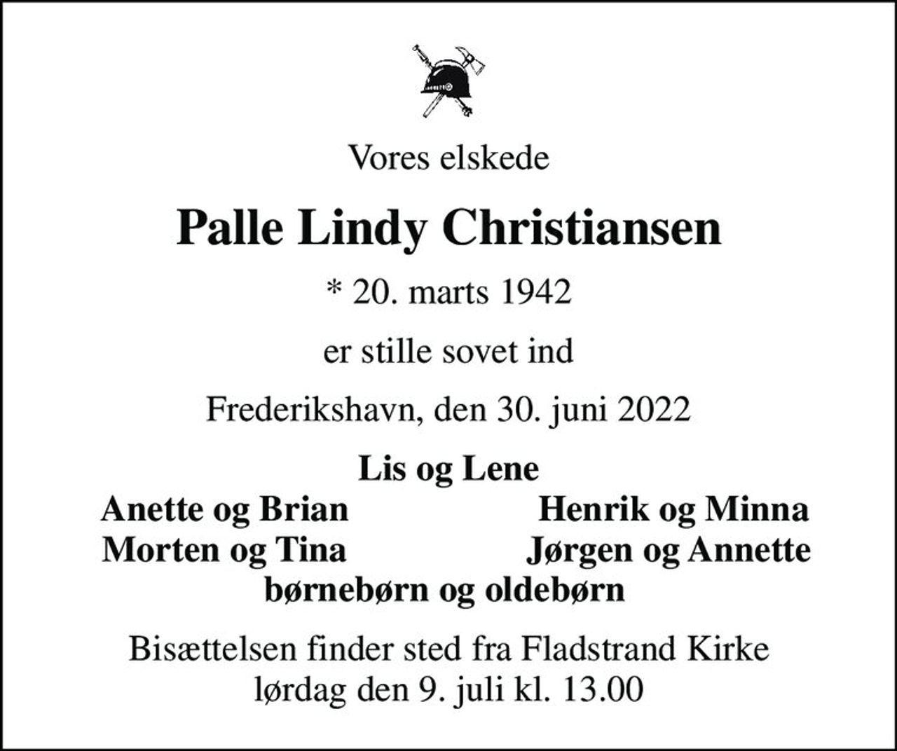 Vores elskede
Palle Lindy Christiansen
* 20. marts 1942
er stille sovet ind
Frederikshavn, den 30. juni 2022
Lis og Lene
Anette og Brian
Henrik og Minna
Morten og Tina
Jørgen og Annette 
Bisættelsen finder sted fra Fladstrand Kirke  lørdag den 9. juli kl. 13.00