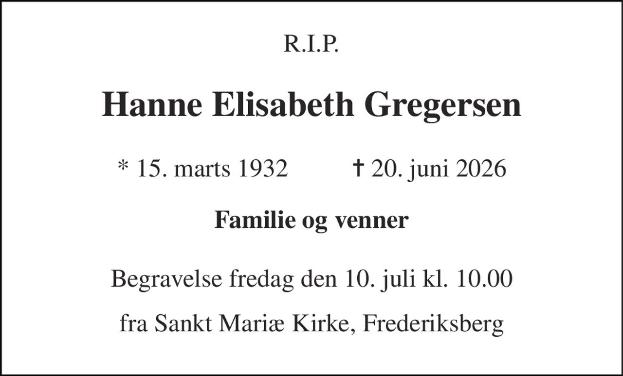 R.I.P. 
Hanne Elisabeth Gregersen 
* 15. marts 1932          ✝ 20. juni 2026 
Familie og venner 
Begravelse fredag den 10. juli kl. 10.00 
fra Sankt Mariæ Kirke, Frederiksberg