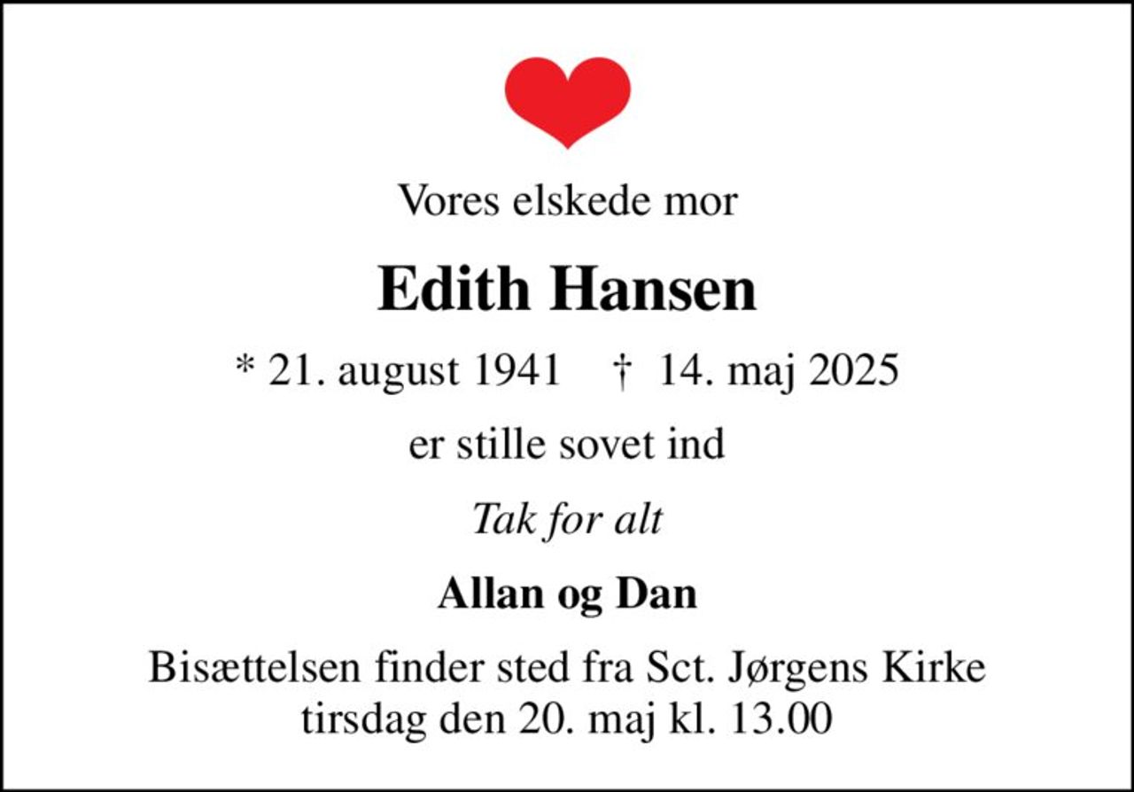 Vores elskede mor
Edith Hansen
* 21. august 1941    ✝ 14. maj 2025
er stille sovet ind
Tak for alt
Allan og Dan
Bisættelsen finder sted fra Sct. Jørgens Kirke  tirsdag den 20. maj kl. 13.00