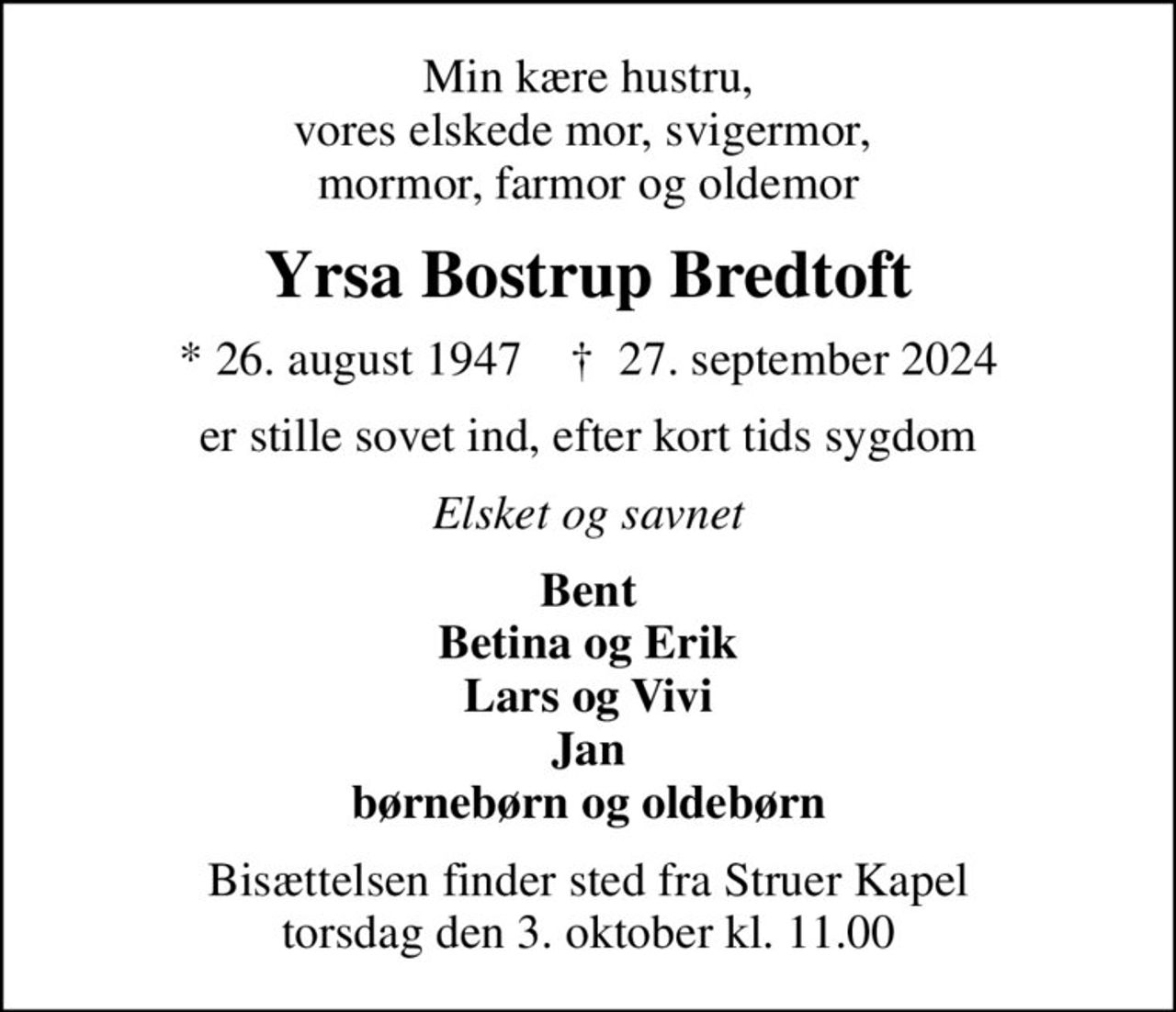 Min kære hustru, vores elskede mor, svigermor,  mormor, farmor og oldemor
Yrsa Bostrup Bredtoft
* 26. august 1947    ✝ 27. september 2024
er stille sovet ind, efter kort tids sygdom
Elsket og savnet
Bent Betina og Erik Lars og Vivi Jan børnebørn og oldebørn
Bisættelsen finder sted fra Struer Kapel  torsdag den 3. oktober kl. 11.00
