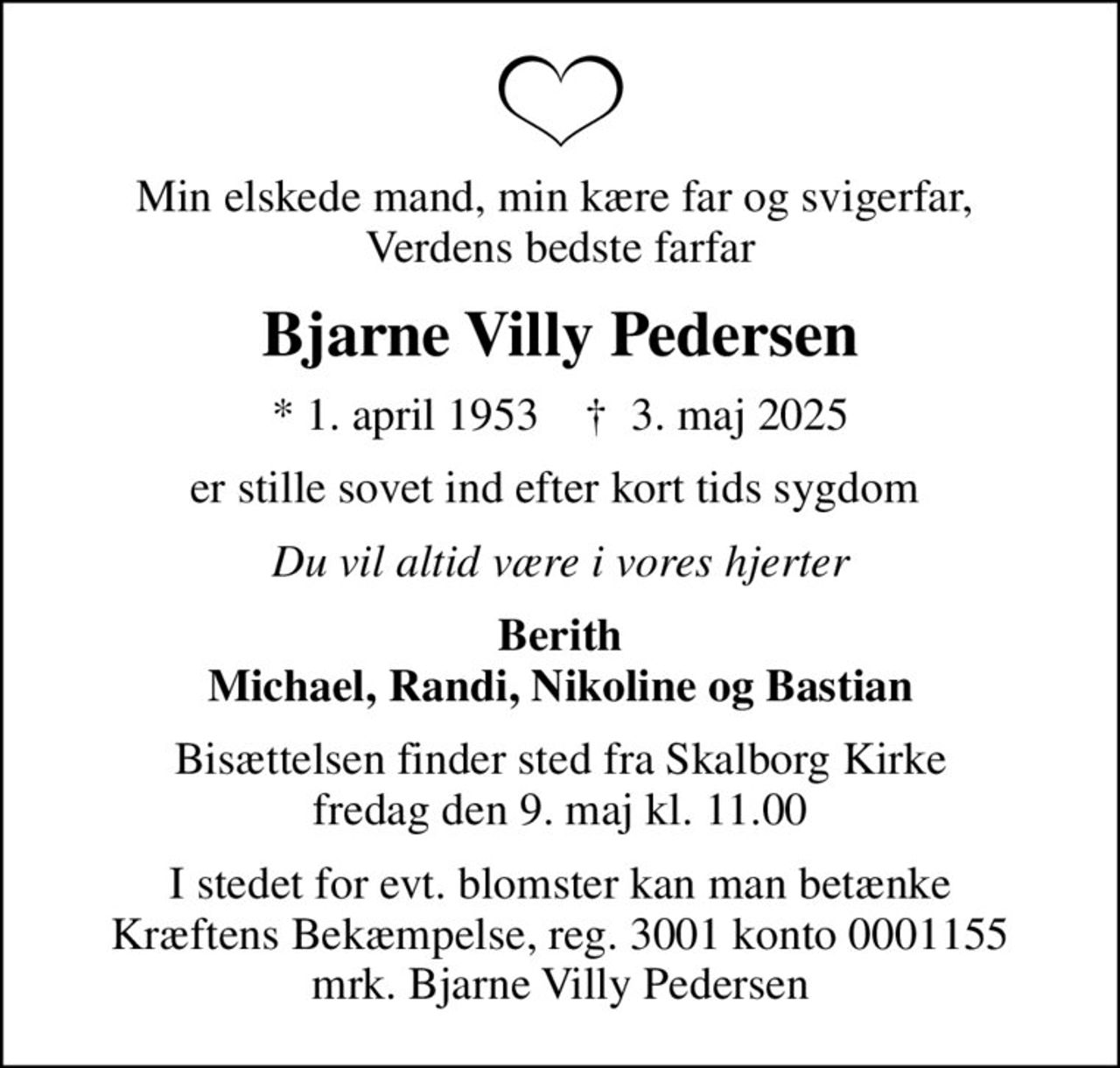 Min elskede mand, min kære far og svigerfar,  Verdens bedste farfar
Bjarne Villy Pedersen
* 1. april 1953    ✝ 3. maj 2025
er stille sovet ind efter kort tids sygdom 
Du vil altid være i vores hjerter
Berith Michael, Randi, Nikoline og Bastian
Bisættelsen finder sted fra Skalborg Kirke  fredag den 9. maj kl. 11.00 
I stedet for evt. blomster kan man betænke
					Kræftens Bekæmpelse reg.3001konto0001155mrk. Bjarne
					Villy Pedersen