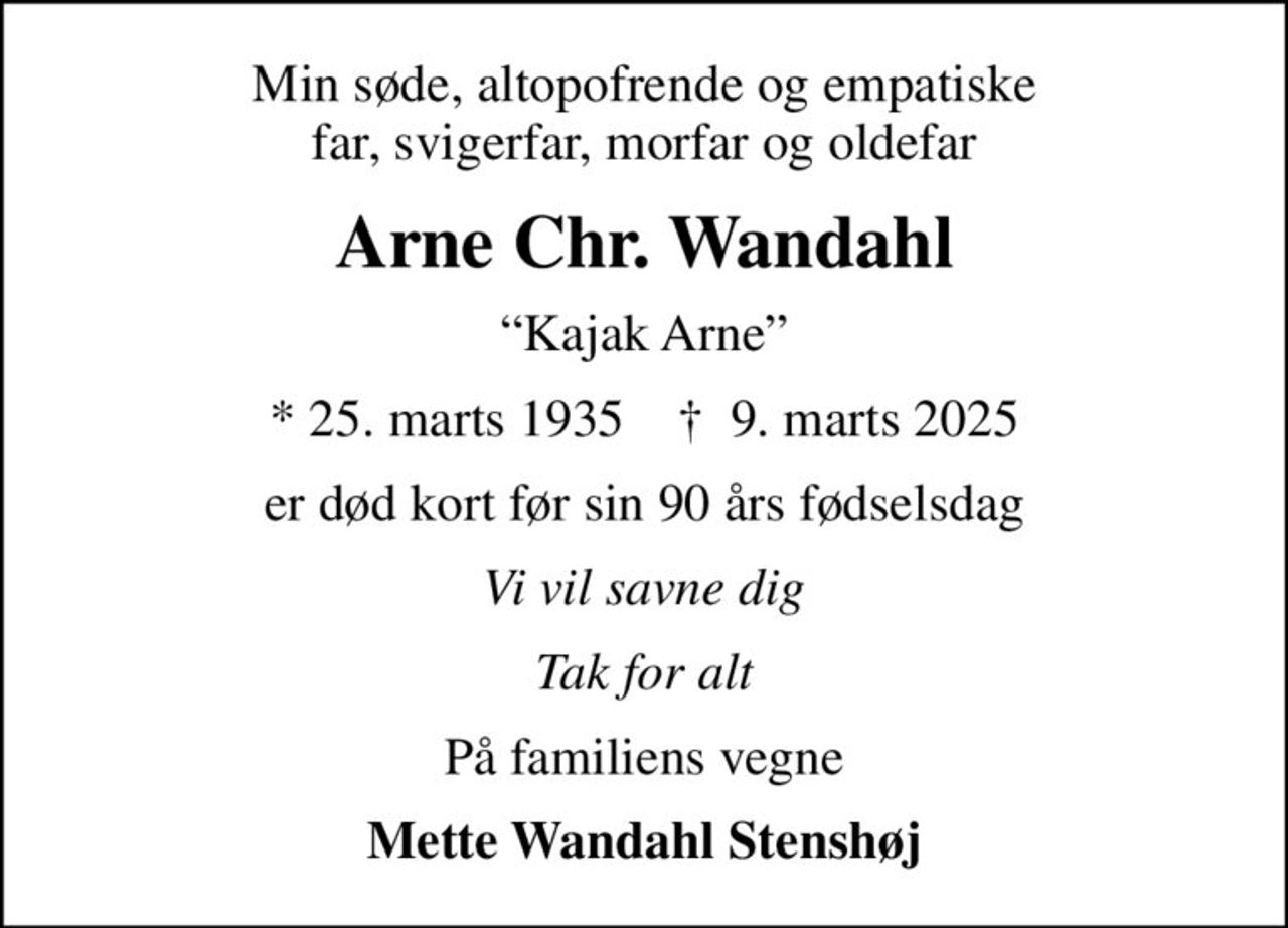 Min søde, altopofrende og empatiske far, svigerfar, morfar og oldefar
Arne Chr. Wandahl
Kajak Arne
* 25. marts 1935    ✝ 9. marts 2025
er død kort før sin 90 års fødselsdag
Vi vil savne dig
Tak for alt
På familiens vegne
Mette Wandahl Stenshøj