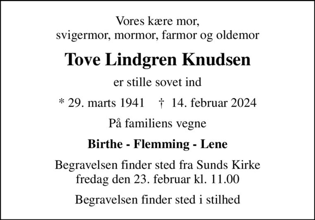 Vores kære mor, svigermor, mormor, farmor og oldemor
Tove Lindgren Knudsen
er stille sovet ind
* 29. marts 1941    ✝ 14. februar 2024
På familiens vegne
Birthe - Flemming - Lene
Begravelsen finder sted fra Sunds Kirke  fredag den 23. februar kl. 11.00 
Begravelsen finder sted i stilhed