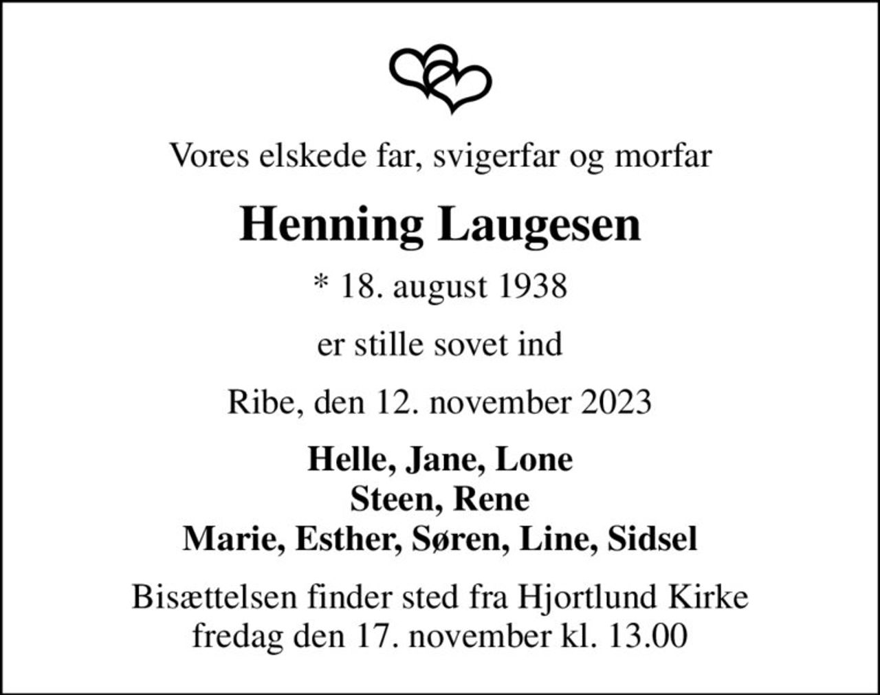 Vores elskede far, svigerfar og morfar
Henning Laugesen
* 18. august 1938
er stille sovet ind
Ribe, den 12. november 2023
Helle, Jane, Lone Steen, Rene Marie, Esther, Søren, Line, Sidsel
Bisættelsen finder sted fra Hjortlund Kirke  fredag den 17. november kl. 13.00