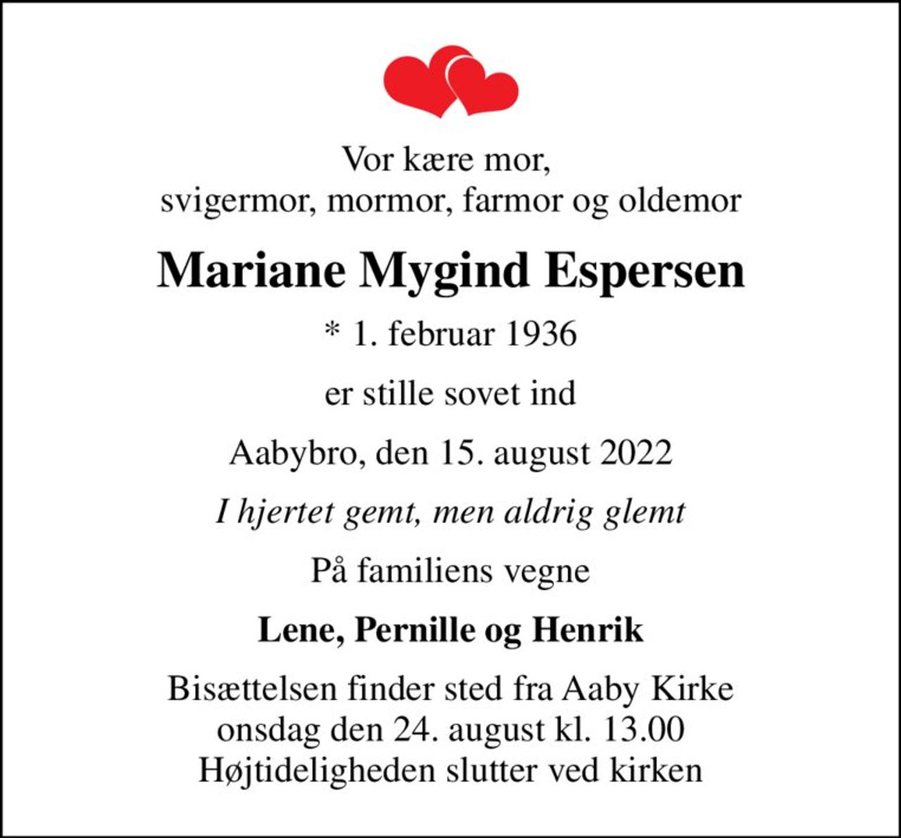 Vor kære mor,  svigermor, mormor, farmor og oldemor
Mariane Mygind Espersen
* 1. februar 1936
er stille sovet ind
Aabybro, den 15. august 2022
I hjertet gemt, men aldrig glemt
På familiens vegne
Lene, Pernille og Henrik
Bisættelsen finder sted fra Aaby Kirke  onsdag den 24. august kl. 13.00  Højtideligheden slutter ved kirken