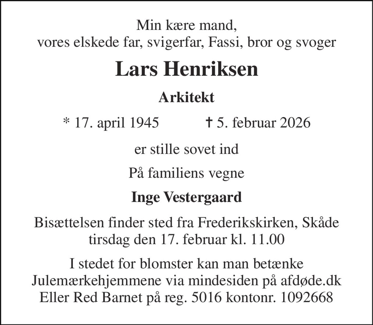 Min kære mand, vores elskede far, svigerfar, Fassi, bror og svoger 
Lars Henriksen 
Arkitekt 
*​ 17. april 1945​            ✝​ 5. februar 2026 
er stille sovet ind 
På familiens vegne 
Inge Vestergaard 
Bisættelsen finder sted fra Frederikskirken, Skåde tirsdag den 17. februar kl. 11.00 
I stedet for blomster kan man betænke Julemærkehjemmene via mindesiden på afdøde.dk Eller Red Barnet på reg. 5016 kontonr. 1092668