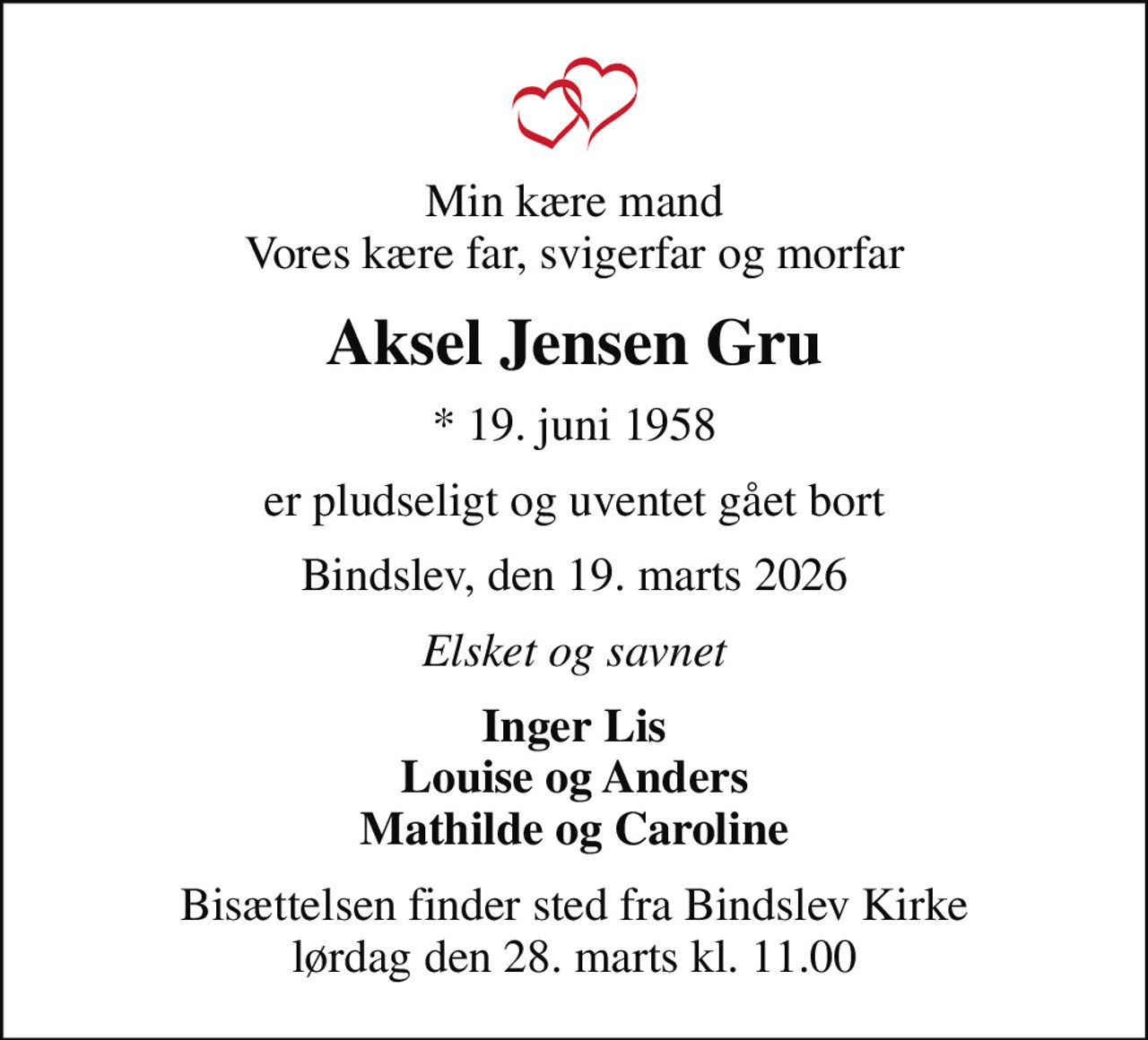 Min kære mand Vores kære far, svigerfar og morfar
Aksel Jensen Gru
* 19. juni 1958
er pludseligt og uventet gået bort
Bindslev, den 19. marts 2026
Elsket og savnet
Inger Lis Louise og Anders Mathilde og Caroline
Bisættelsen finder sted fra Bindslev Kirke  lørdag den 28. marts kl. 11.00