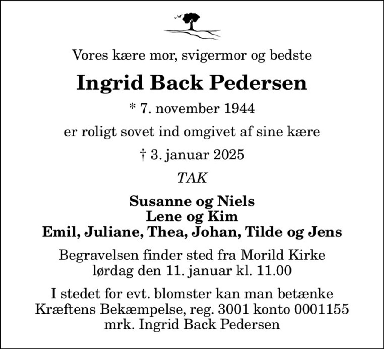 Vores kære mor, svigermor og bedste
Ingrid Back Pedersen
* 7. november 1944
er roligt sovet ind omgivet af sine kære
 3. januar 2025
TAK
Susanne og Niels Lene og Kim Emil, Juliane, Thea, Johan, Tilde og Jens
Begravelsen finder sted fra Morild Kirke  lørdag den 11. januar kl. 11.00 
I stedet for evt. blomster kan man betænke
					Kræftens Bekæmpelse reg.3001konto0001155mrk. Ingrid Back
					Pedersen