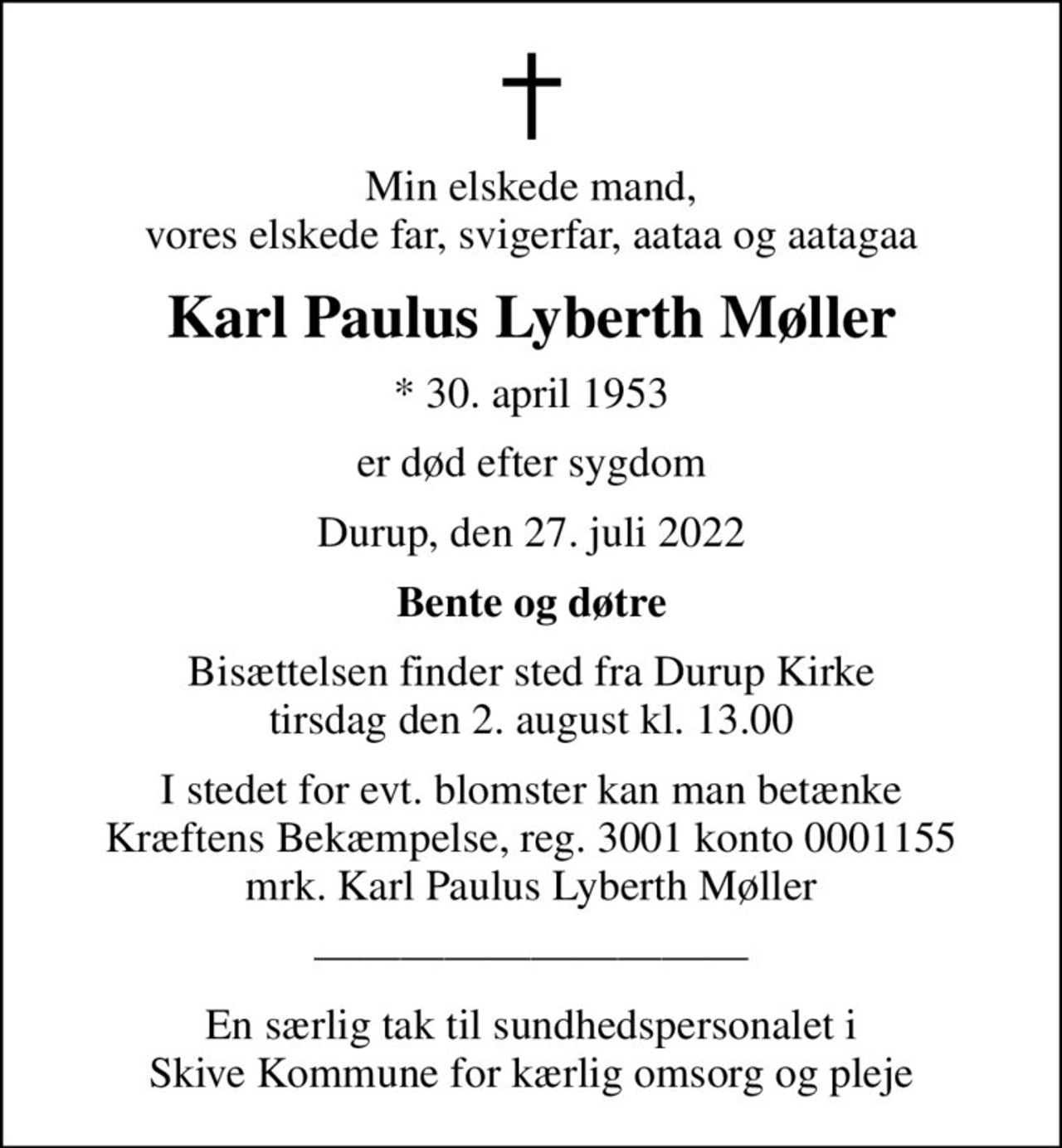 Min elskede mand, vores elskede far, svigerfar, aataa og aatagaa
Karl Paulus Lyberth Møller
* 30. april 1953
er død efter sygdom
Durup, den 27. juli 2022
Bente og døtre
Bisættelsen finder sted fra Durup Kirke  tirsdag den 2. august kl. 13.00 
I stedet for evt. blomster kan man betænke
					Kræftens Bekæmpelse reg.3001konto0001155mrk. Karl Paulus Lyberth
					Møller
En særlig tak til sundhedspersonalet i Skive Kommune for kærlig omsorg og pleje