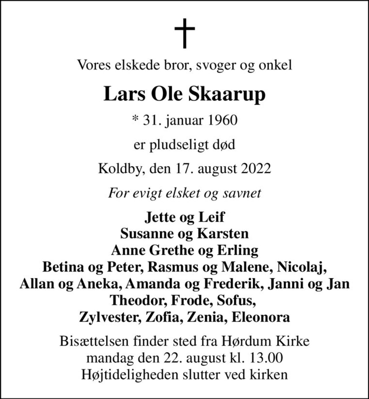 Vores elskede bror, svoger og onkel
Lars Ole Skaarup
* 31. januar 1960
er pludseligt død
Koldby, den 17. august 2022
For evigt elsket og savnet
Jette og Leif Susanne og Karsten Anne Grethe og Erling Betina og Peter, Rasmus og Malene, Nicolaj, Allan og Aneka, Amanda og Frederik, Janni og Jan Theodor, Frode, Sofus,  Zylvester, Zofia, Zenia, Eleonora
Bisættelsen finder sted fra Hørdum Kirke  mandag den 22. august kl. 13.00  Højtideligheden slutter ved kirken