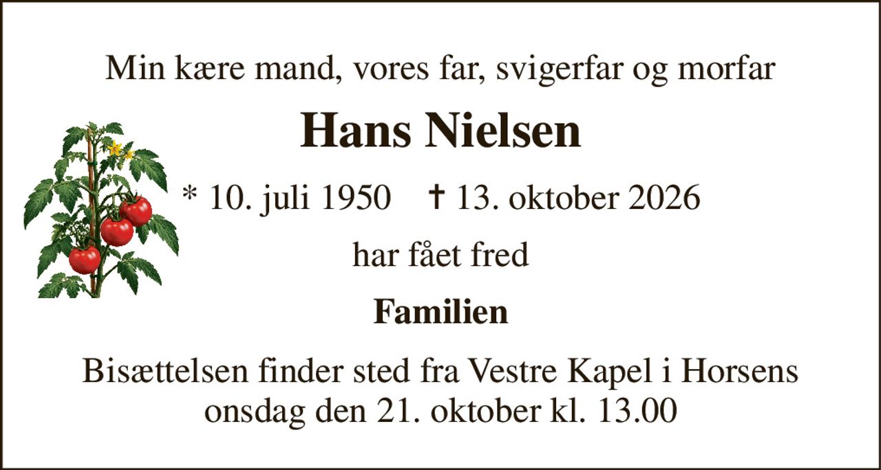 Min kære mand, vores far, svigerfar og morfar 
Hans Nielsen 
* 10. juli 1950    ✝ 13. oktober 2026 
har fået fred 
Familien 
Bisættelsen finder sted fra Vestre Kapel i Horsens onsdag den 21. oktober kl. 13.00