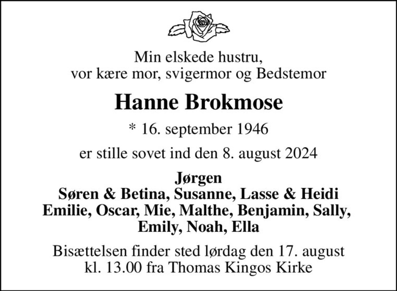 Min elskede hustru, vor kære mor, svigermor og Bedstemor
Hanne Brokmose
* 16. september 1946
er stille sovet ind den 8. august 2024
Jørgen Søren & Betina, Susanne, Lasse & Heidi Emilie, Oscar, Mie, Malthe, Benjamin, Sally,  Emily, Noah, Ella
Bisættelsen finder sted lørdag den 17. august kl. 13.00 fra Thomas Kingos Kirke