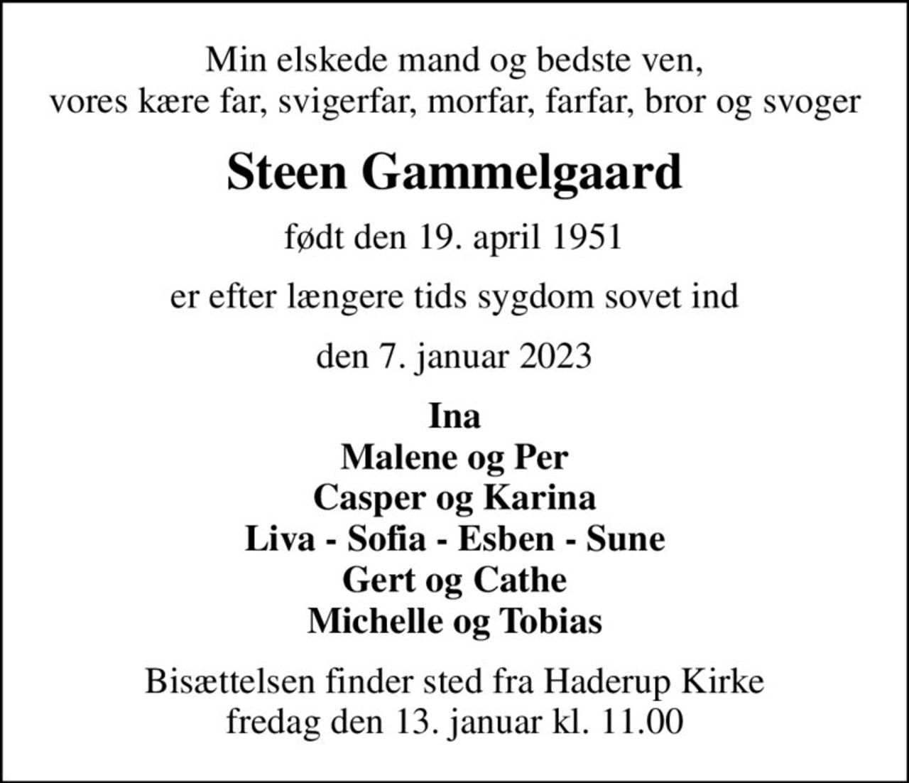 Min elskede mand og bedste ven, vores kære far, svigerfar, morfar, farfar, bror og svoger
Steen Gammelgaard
født den 19. april 1951
er efter længere tids sygdom sovet ind
den 7. januar 2023
Ina Malene og Per Casper og Karina Liva - Sofia - Esben - Sune Gert og Cathe Michelle og Tobias
Bisættelsen finder sted fra Haderup Kirke  fredag den 13. januar kl. 11.00