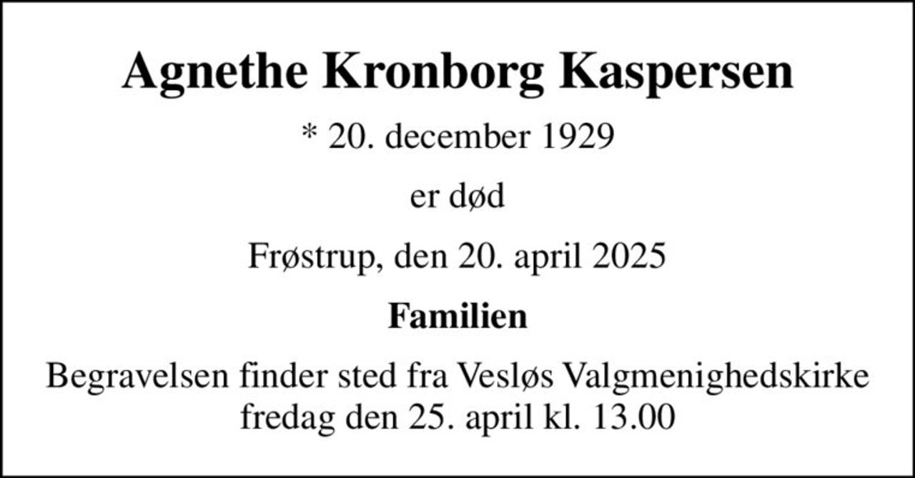Agnethe Kronborg Kaspersen
* 20. december 1929
er død
Frøstrup, den 20. april 2025
Familien
Begravelsen finder sted fra Vesløs Valgmenighedskirke  fredag den 25. april kl. 13.00
