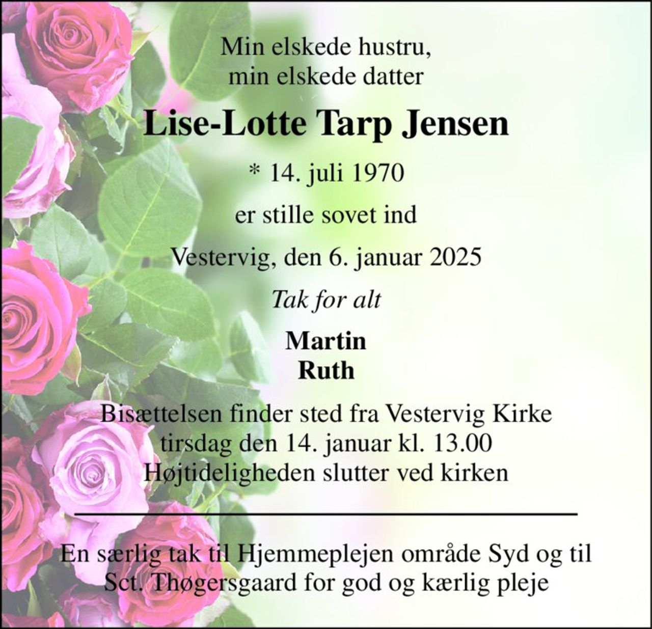 Min elskede hustru, min elskede datter 
Lise-Lotte Tarp Jensen 
* 14. juli 1970 
er stille sovet ind 
Vestervig, den 6. januar 2025 
Tak for alt 
Martin Ruth 
Bisættelsen finder sted fra Vestervig Kirke tirsdag den 14. januar kl. 13.00 Højtideligheden slutter ved kirken 
En særlig tak til Hjemmeplejen område Syd og til Sct. Thøgersgaard for god og kærlig pleje