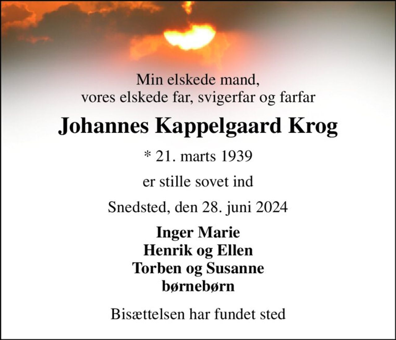Min elskede mand, vores elskede far, svigerfar og farfar 
Johannes Kappelgaard Krog 
*​​ 21. marts 1939 
er stille sovet ind 
Snedsted, den 28. juni 2024 
Inger Marie Henrik og Ellen Torben og Susanne børnebørn 
Bisættelsen har fundet sted