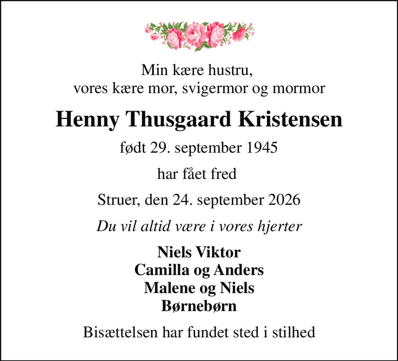 Min kære hustru,  vores kære mor, svigermor og mormor
Henny Thusgaard Kristensen
født 29. september 1945
har fået fred 
Struer, den 24. september 2026
Du vil altid være i vores hjerter
Niels Viktor Camilla og Anders Malene og Niels Børnebørn
Bisættelsen har fundet sted i stilhed