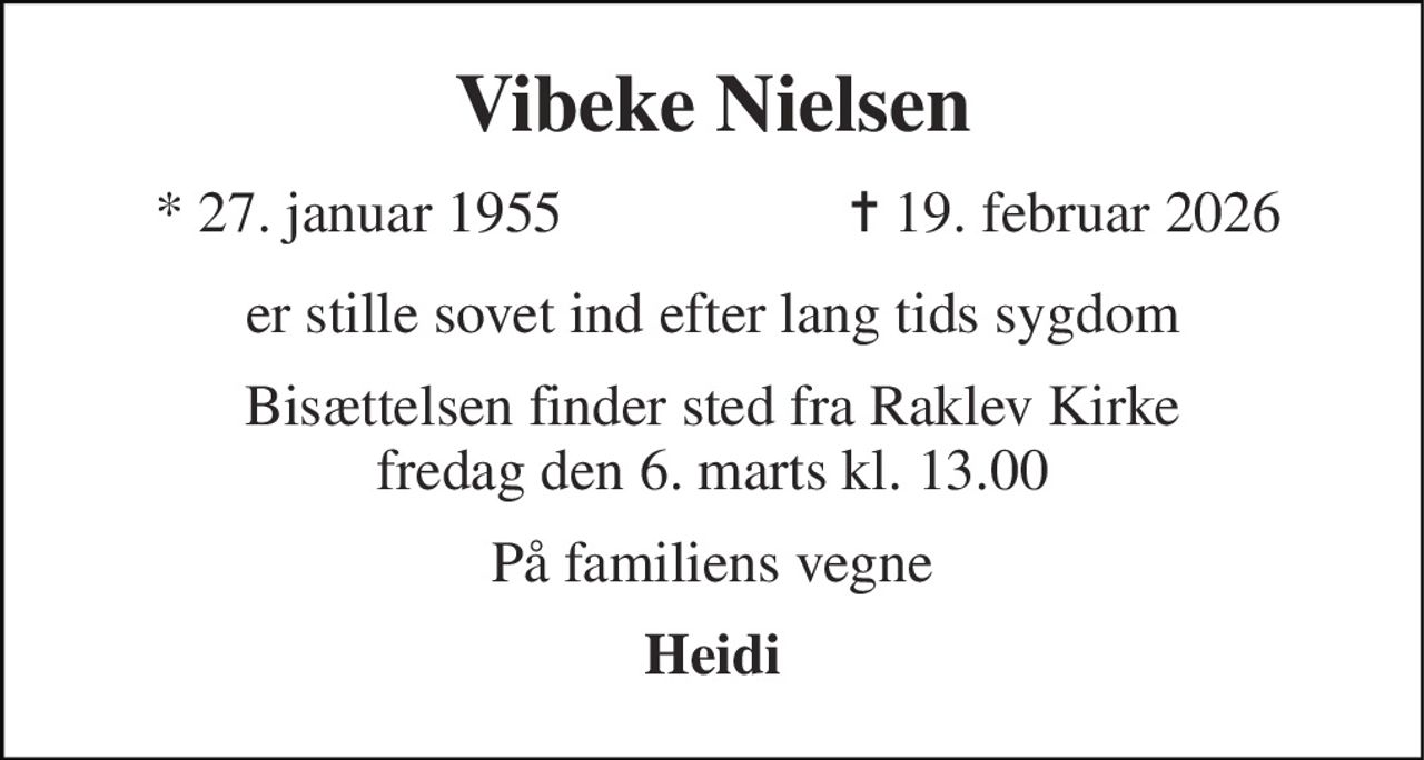 Vibeke Nielsen 
*​ 27. januar 1955 
✝​ 19. februar 2026​ 
er stille sovet ind efter lang tids sygdom 
Bisættelsen​ finder sted fra Raklev Kirke​ fredag den 6. marts​ kl. 13.00 
På familiens vegne 
Heidi