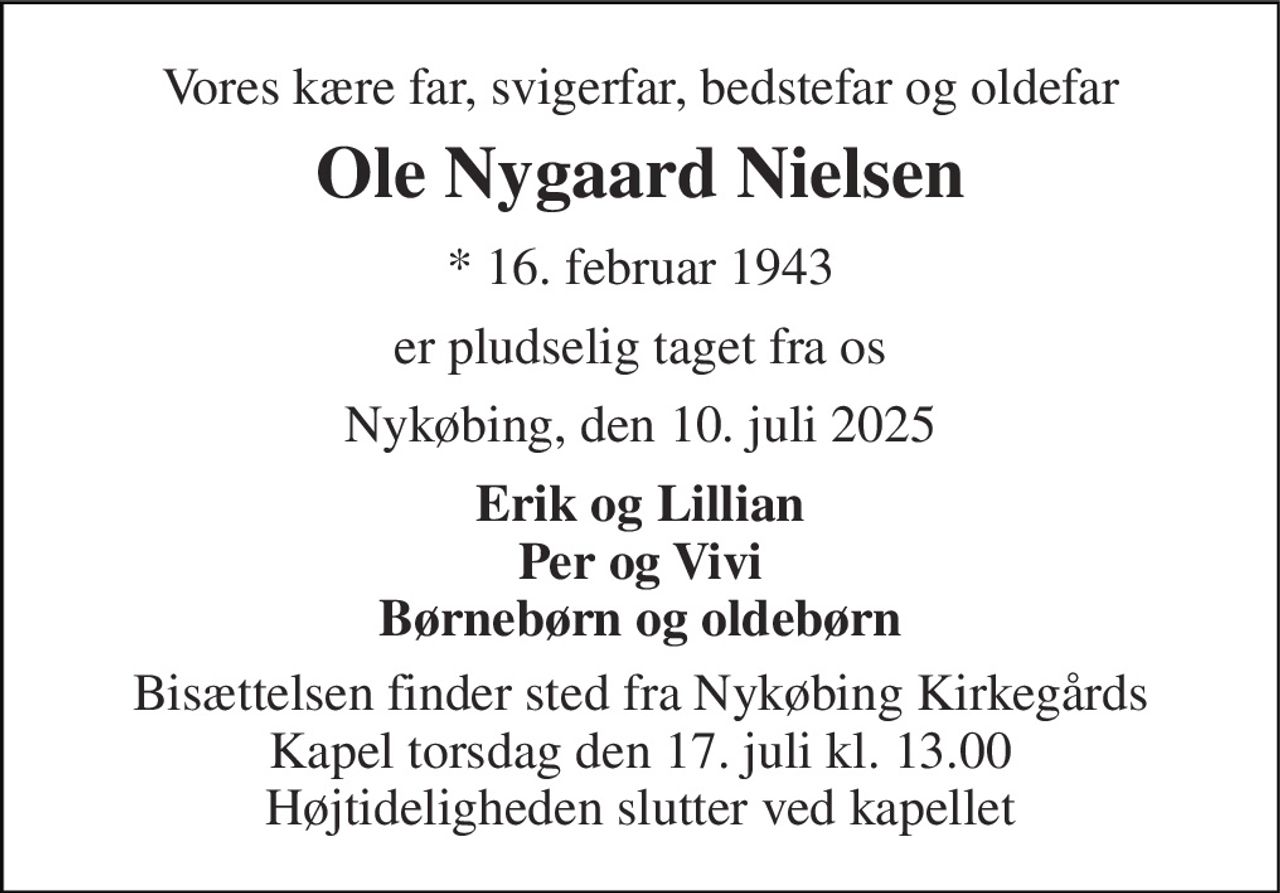 Vores kære far, svigerfar, bedstefar og oldefar 
Ole Nygaard Nielsen 
* 16. februar 1943 
er pludselig taget fra os 
Nykøbing, den 10. juli 2025 
Erik og Lillian Per og Vivi Børnebørn og oldebørn 
Bisættelsen finder sted fra Nykøbing Kirkegårds Kapel torsdag den 17. juli kl. 13.00 Højtideligheden slutter ved kapellet