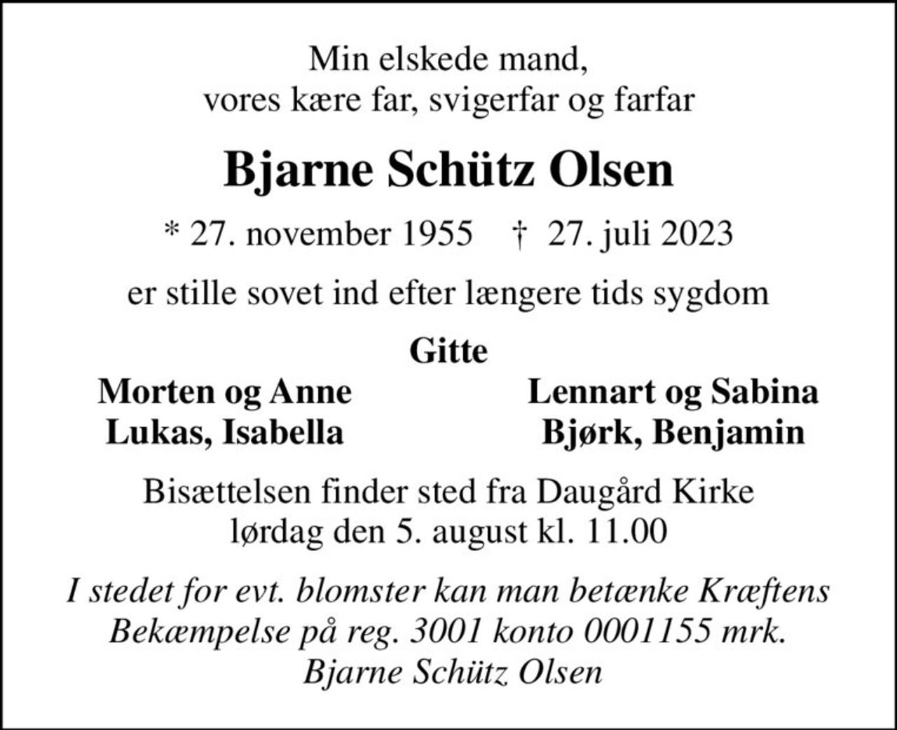 Min elskede mand, vores kære far, svigerfar og farfar
Bjarne Schütz Olsen
* 27. november 1955    ✝ 27. juli 2023
er stille sovet ind efter længere tids sygdom
Gitte
Morten og Anne
Lennart og Sabina
Lukas, Isabella
Bjørk, Benjamin
Bisættelsen finder sted fra Daugård Kirke  lørdag den 5. august kl. 11.00 
I stedet for evt. blomster kan man betænke Kræftens Bekæmpelse på reg. 3001 konto 0001155 mrk.  Bjarne Schütz Olsen