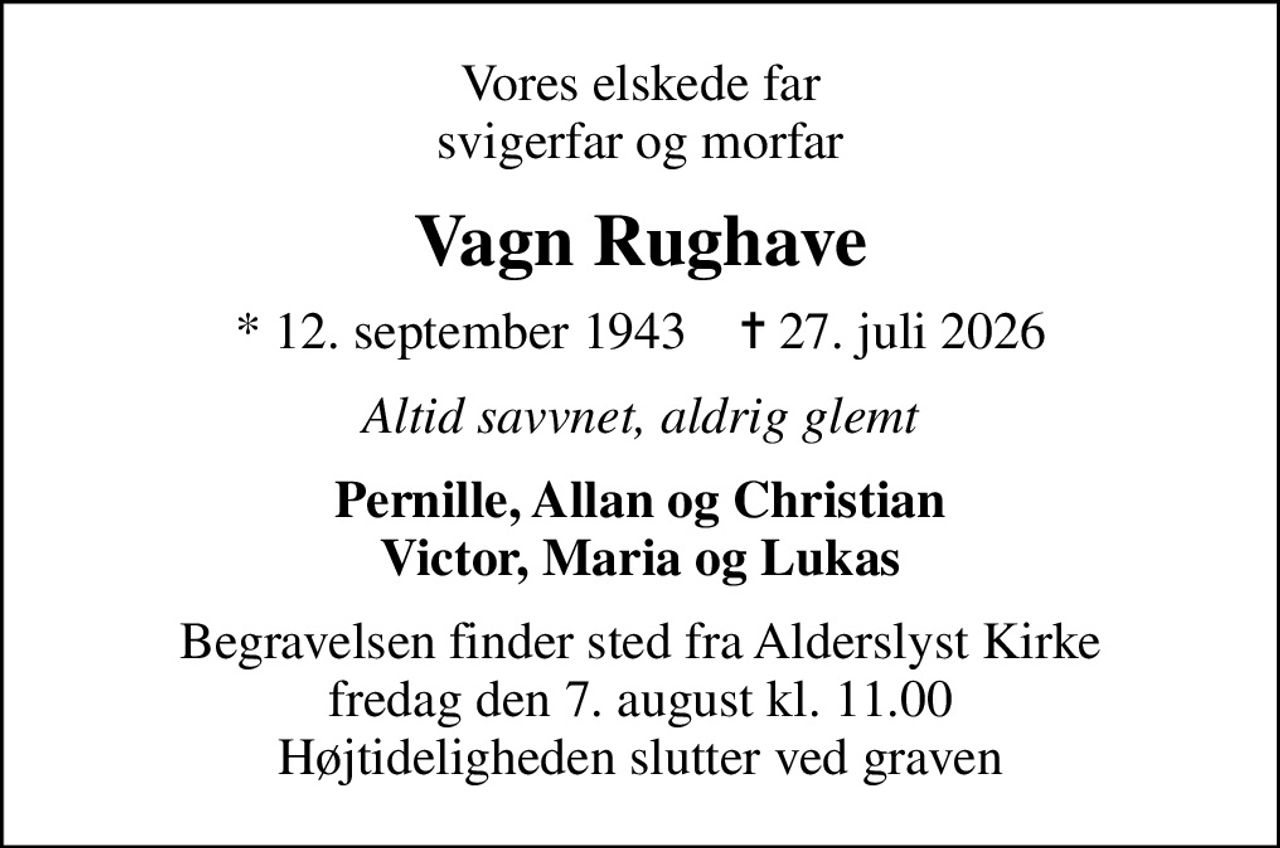 Vores elskede far svigerfar og morfar
Vagn Rughave
* 12. september 1943    ✝ 27. juli 2026
Altid savvnet, aldrig glemt
Pernille, Allan og Christian Victor, Maria og Lukas
Begravelsen finder sted fra Alderslyst Kirke  fredag den 7. august kl. 11.00  Højtideligheden slutter ved graven
