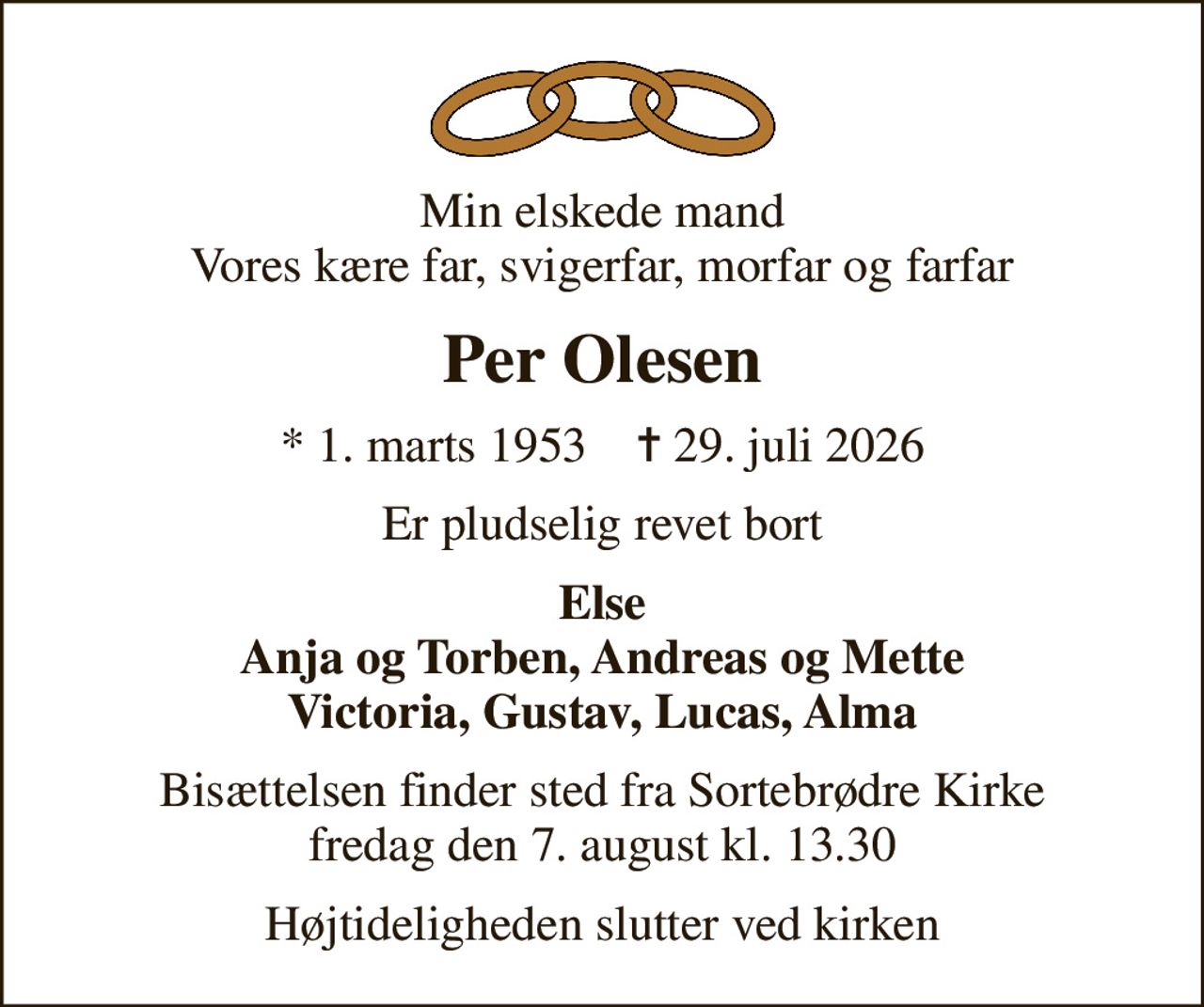 Min elskede mand Vores kære far, svigerfar, morfar og farfar
Per Olesen
* 1. marts 1953    ✝ 29. juli 2026
Er pludselig revet bort
Else Anja og Torben, Andreas og Mette Victoria, Gustav, Lucas, Alma
Bisættelsen finder sted fra Sortebrødre Kirke  fredag den 7. august kl. 13.30 
Højtideligheden slutter ved kirken