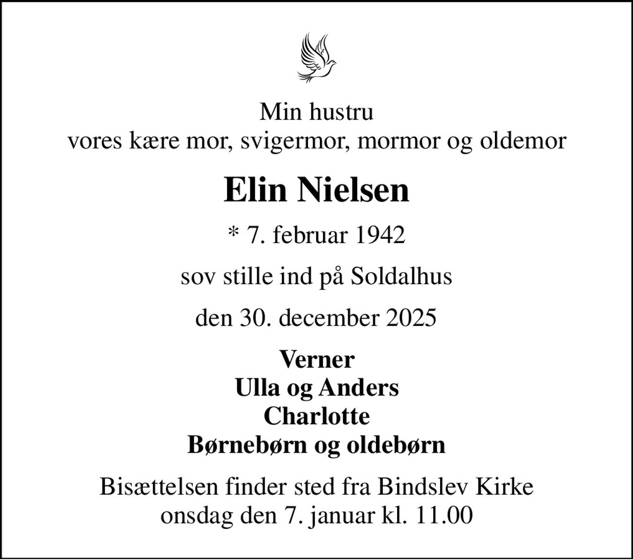 Min hustru vores kære mor, svigermor, mormor og oldemor
Elin Nielsen
* 7. februar 1942
sov stille ind på Soldalhus
den 30. december 2025
Verner Ulla og Anders Charlotte Børnebørn og oldebørn
Bisættelsen finder sted fra Bindslev Kirke  onsdag den 7. januar kl. 11.00