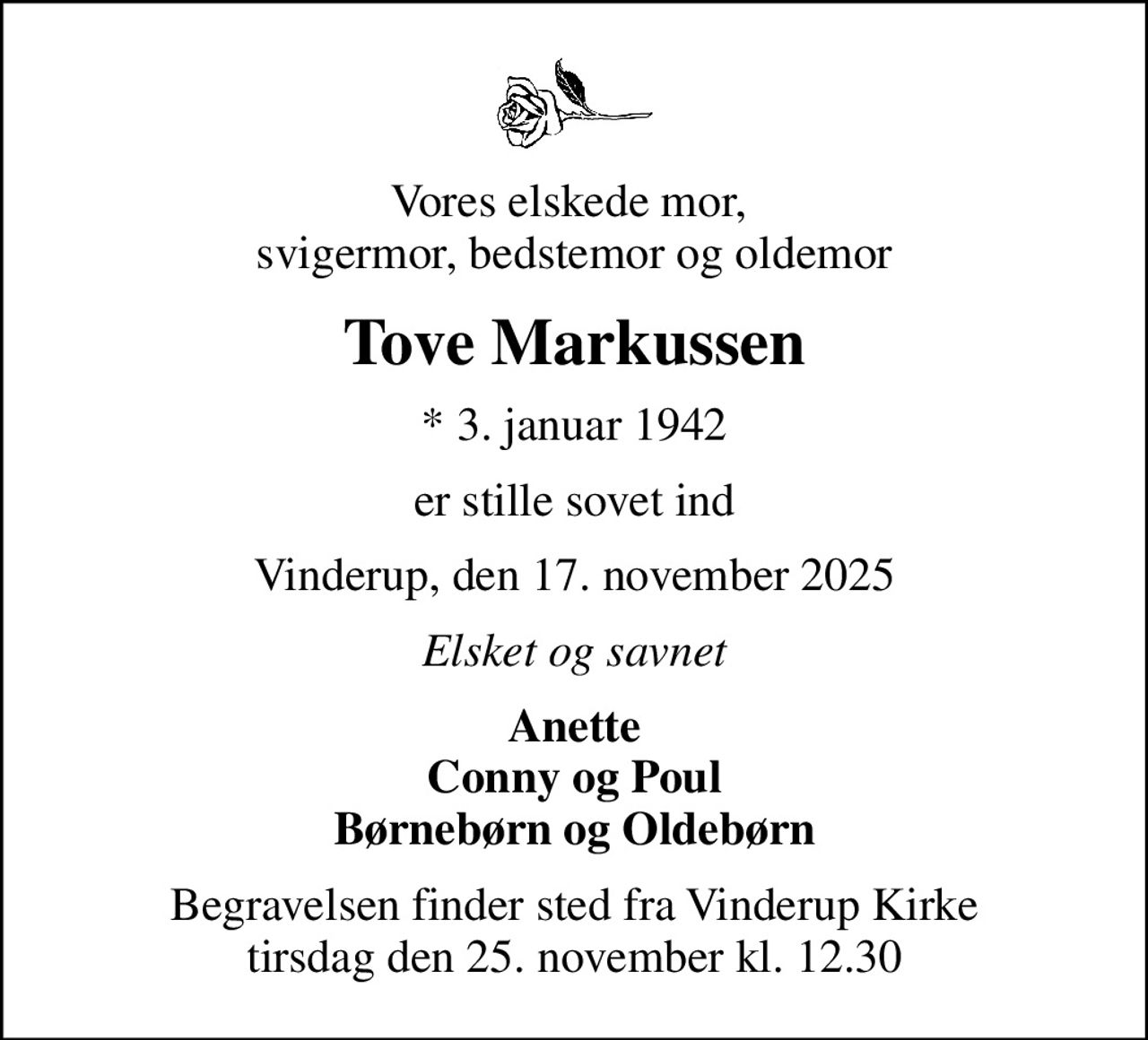 Vores elskede mor,  svigermor, bedstemor og oldemor
Tove Markussen
* 3. januar 1942
er stille sovet ind
Vinderup, den 17. november 2025
Elsket og savnet
Anette Conny og Poul Børnebørn og Oldebørn
Begravelsen finder sted fra Vinderup Kirke  tirsdag den 25. november kl. 12.30