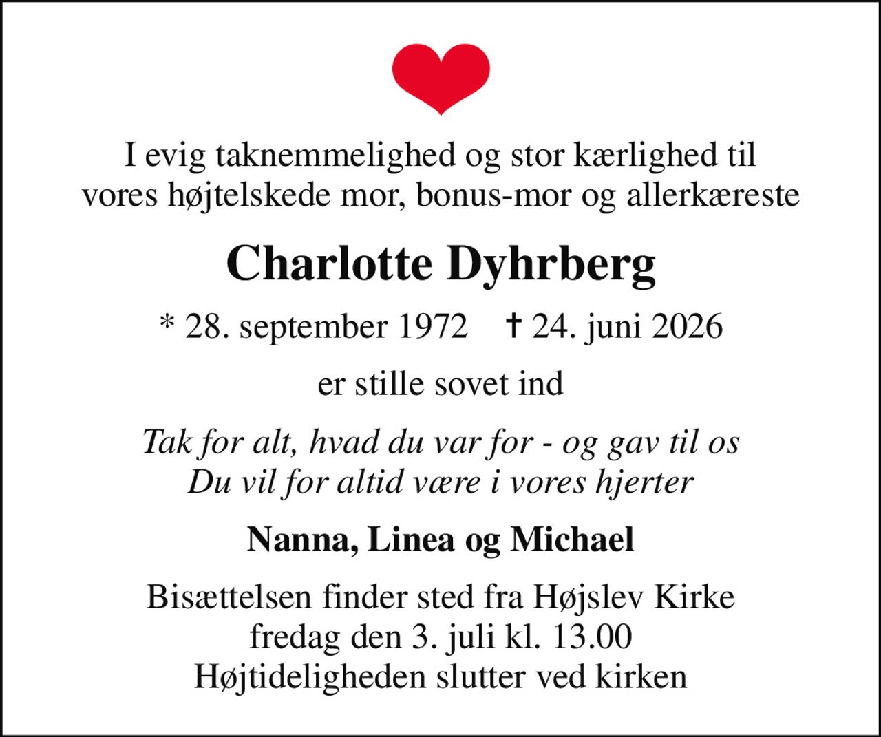 I evig taknemmelighed og stor kærlighed til vores højtelskede mor, bonus-mor og allerkæreste
Charlotte Dyhrberg
* 28. september 1972    ✝ 24. juni 2026
er stille sovet ind
Tak for alt, hvad du var for - og gav til os Du vil for altid være i vores hjerter
Nanna, Linea og Michael
Bisættelsen finder sted fra Højslev Kirke  fredag den 3. juli kl. 13.00  Højtideligheden slutter ved kirken