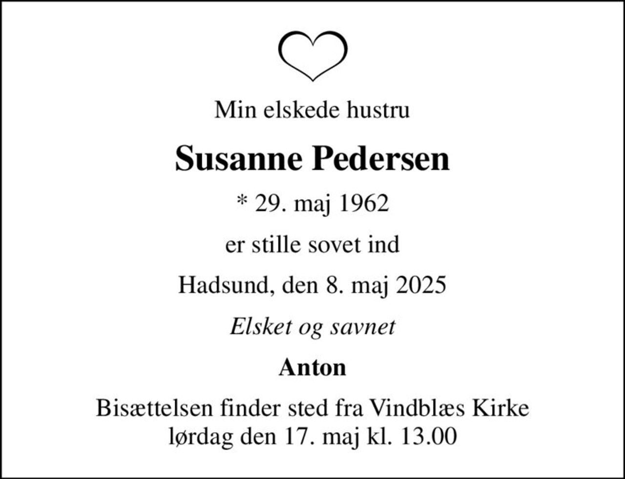 Min elskede hustru
Susanne Pedersen
* 29. maj 1962
er stille sovet ind
Hadsund, den 8. maj 2025
Elsket og savnet
Anton
Bisættelsen finder sted fra Vindblæs Kirke  lørdag den 17. maj kl. 13.00