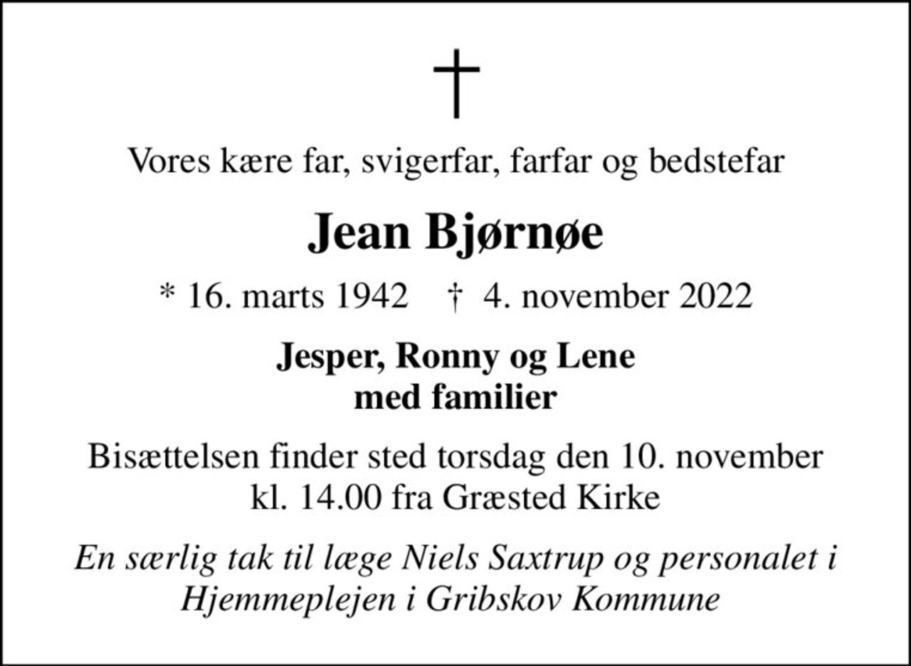 Vores kære far, svigerfar, farfar og bedstefar
Jean Bjørnøe
* 16. marts 1942    ✝ 4. november 2022
Jesper, Ronny og Lene med familier
Bisættelsen finder sted torsdag den 10. november kl. 14.00 fra Græsted Kirke
En særlig tak til læge Niels Saxtrup og personalet i Hjemmeplejen i Gribskov Kommune