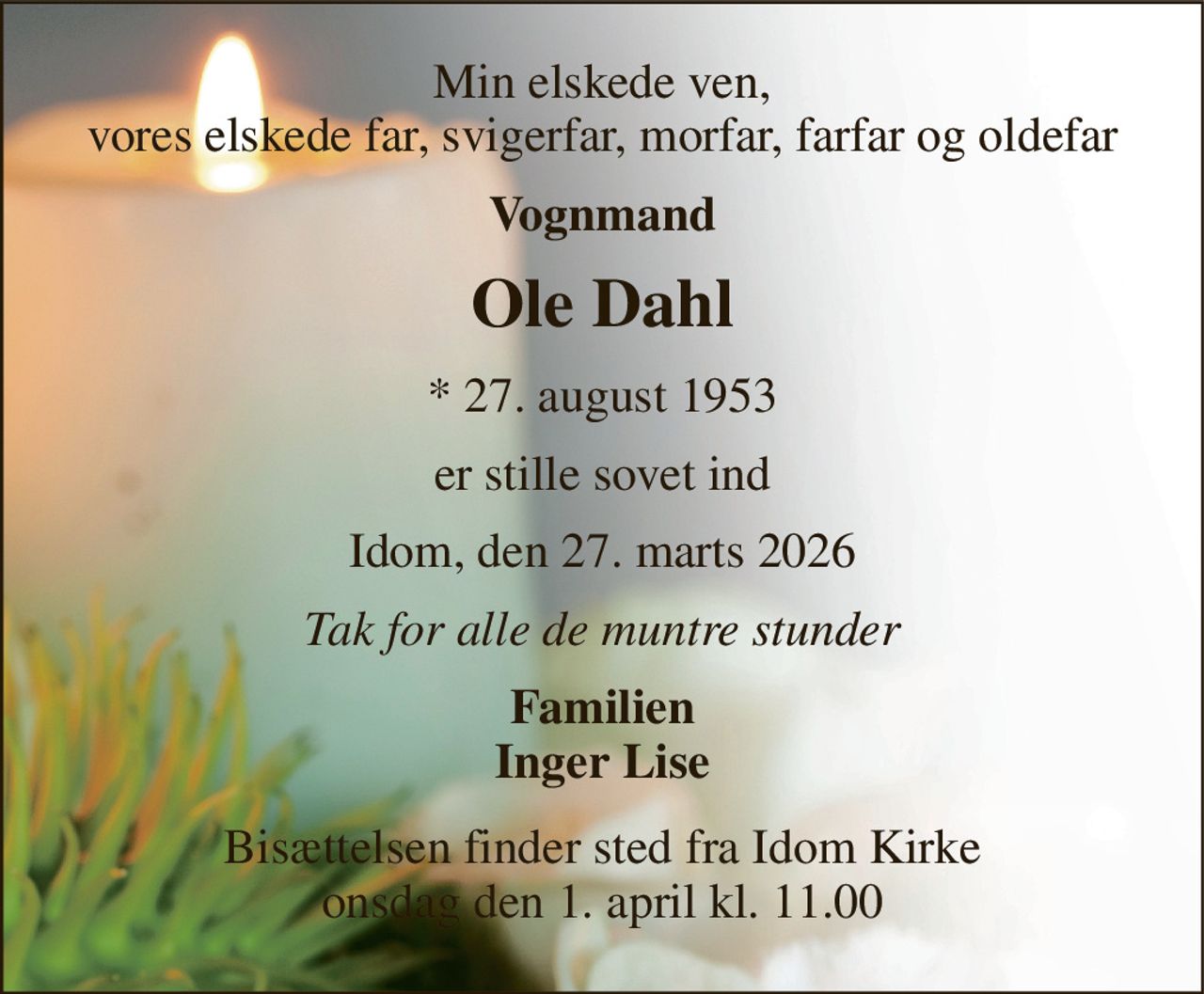 Min elskede ven, vores elskede far, svigerfar, morfar, farfar og oldefar 
Vognmand 
Ole Dahl 
*​ 27. august 1953 
er stille sovet ind 
Idom, den 27. marts 2026 
Tak for alle de muntre stunder 
Familien Inger Lise 
Bisættelsen​ finder sted fra Idom Kirke​ onsdag den 1. april​ kl. 11.00