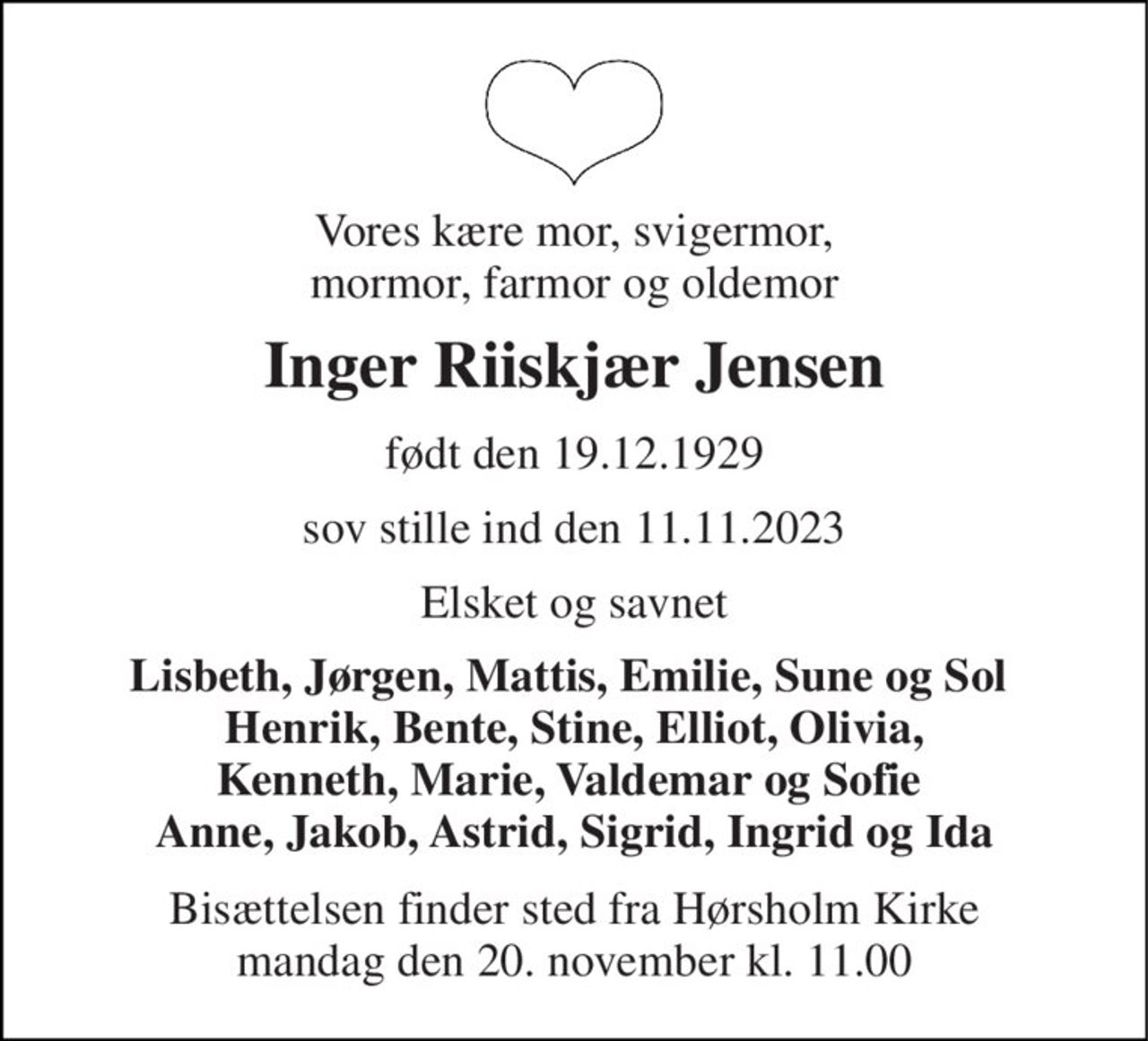 Vores kære mor, svigermor, mormor, farmor og oldemor 
Inger Riiskjær Jensen 
født den 19.12.1929 
sov stille ind den 11.11.2023 
Elsket og savnet 
Lisbeth, Jørgen, Mattis, Emilie, Sune og Sol  Henrik, Bente, Stine, Elliot, Olivia, Kenneth, Marie, Valdemar og Sofie  Anne, Jakob, Astrid, Sigrid, Ingrid og Ida 
Bisættelsen​ finder sted fra Hørsholm Kirke​ mandag den 20. november​ kl. 11.00