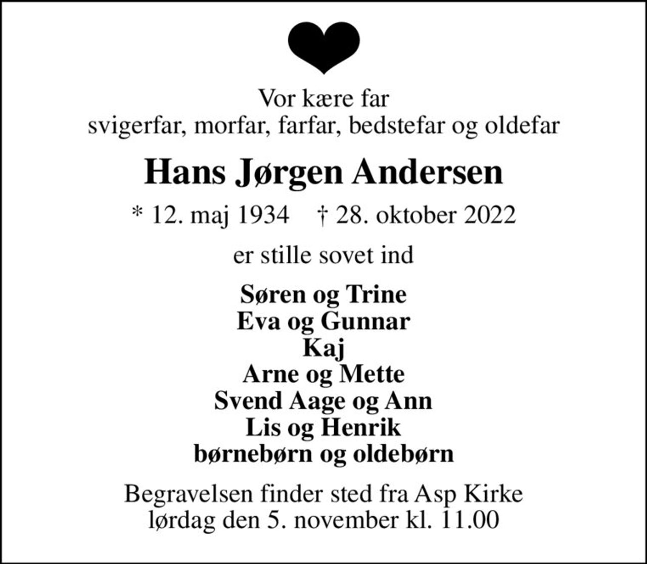 Vor kære far svigerfar, morfar, farfar, bedstefar og oldefar
Hans Jørgen Andersen
* 12. maj 1934    ✝ 28. oktober 2022
er stille sovet ind
Søren og Trine Eva og Gunnar Kaj Arne og Mette Svend Aage og Ann Lis og Henrik børnebørn og oldebørn
Begravelsen finder sted fra Asp Kirke  lørdag den 5. november kl. 11.00