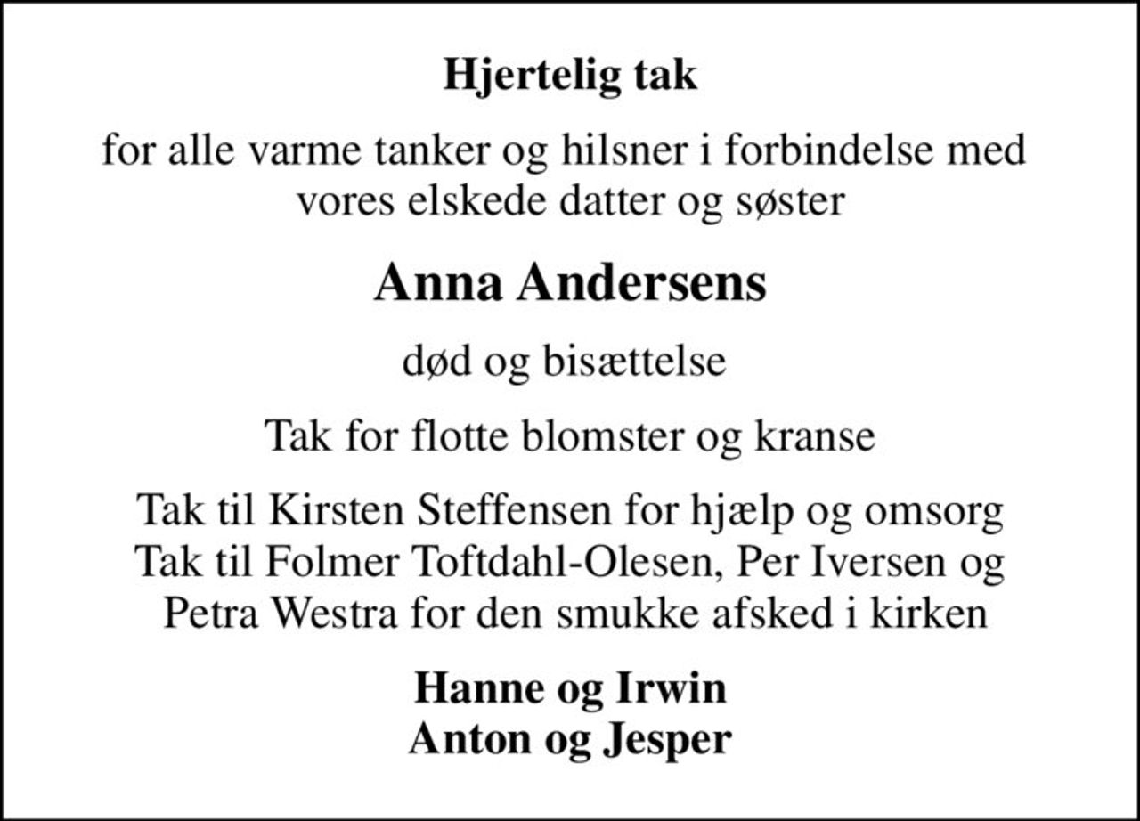 Hjertelig tak
for alle varme tanker og hilsner i forbindelse med  vores elskede datter og søster
Anna Andersens
død og bisættelse 
Tak for flotte blomster og kranse
Tak til Kirsten Steffensen for hjælp og omsorg Tak til Folmer Toftdahl-Olesen, Per Iversen og  Petra Westra for den smukke afsked i kirken
Hanne og Irwin Anton og Jesper