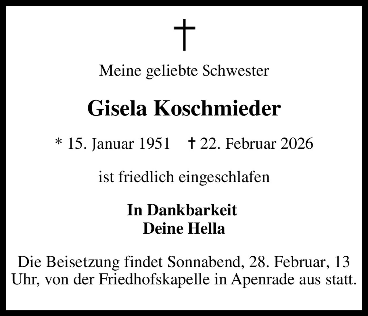 Meine geliebte schwester
Gisela Koschmieder
* 15. januar 1951    ✝ 22. februar 2026
ist friedlich eingeschlafen
In Dankbarkeit  Deine Hella
Die Beistezung findet Sonnabend, 28. Februar, 13 Uhr, von der Friedhofskapelle in Apenrade aus statt.