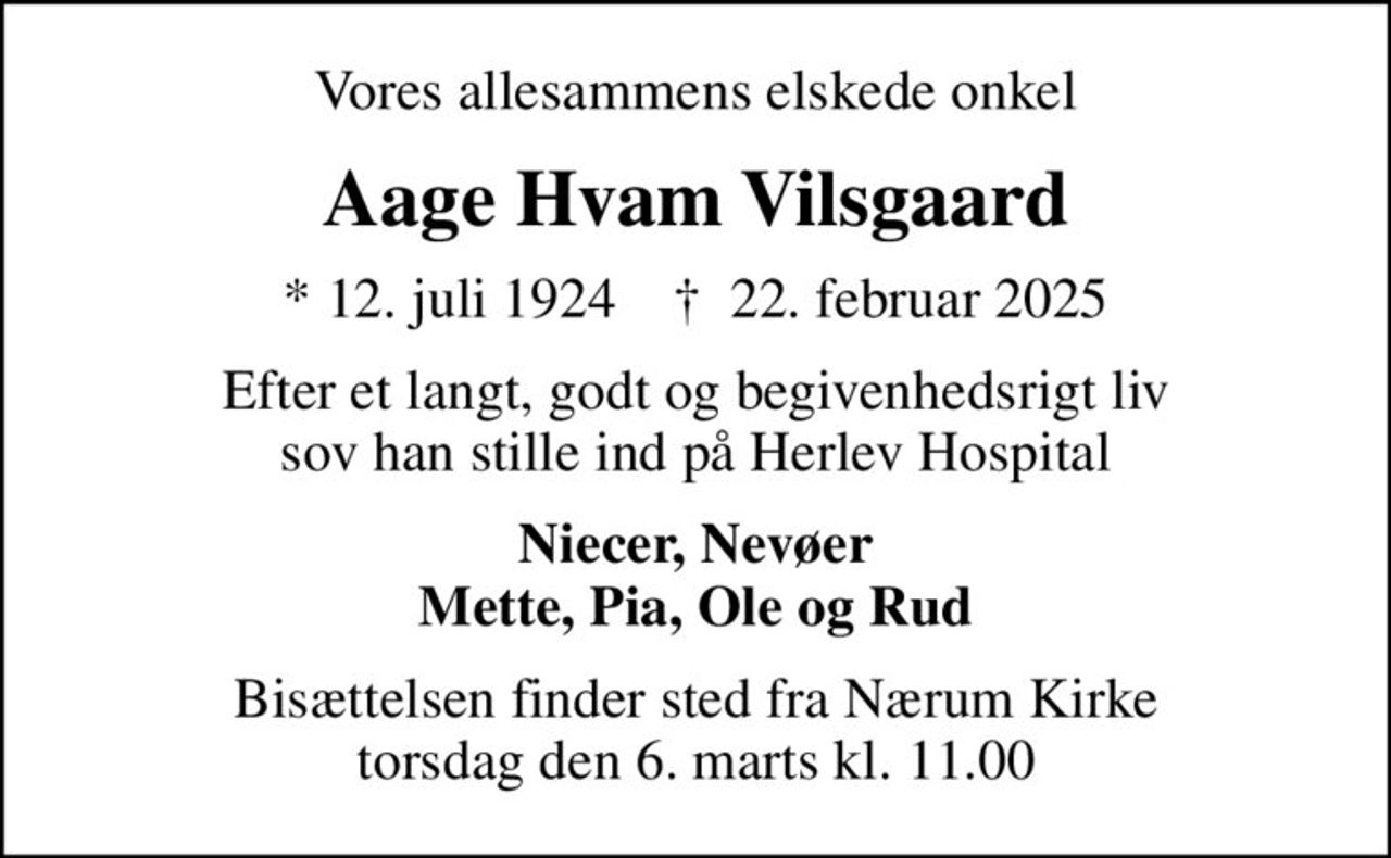 Vores allesammens elskede onkel
Aage Hvam Vilsgaard
* 12. juli 1924    ✝ 22. februar 2025
Efter et langt, godt og begivenhedsrigt liv sov han stille ind på Herlev Hospital
Niecer, Nevøer Mette, Pia, Ole og Rud
Bisættelsen finder sted fra Nærum Kirke  torsdag den 6. marts kl. 11.00