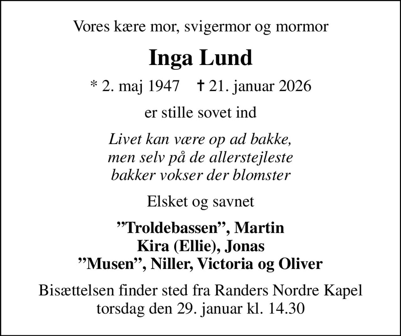 Vores kære mor, svigermor og mormor
Inga Lund
* 2. maj 1947    ✝ 21. januar 2026
er stille sovet ind
Livet kan være op ad bakke, men selv på de allerstejleste bakker vokser der blomster
Elsket og savnet
Troldebassen, Martin Kira (Ellie), Jonas Musen, Niller, Victoria og Oliver
Bisættelsen finder sted fra Randers Nordre Kapel  torsdag den 29. januar kl. 14.30