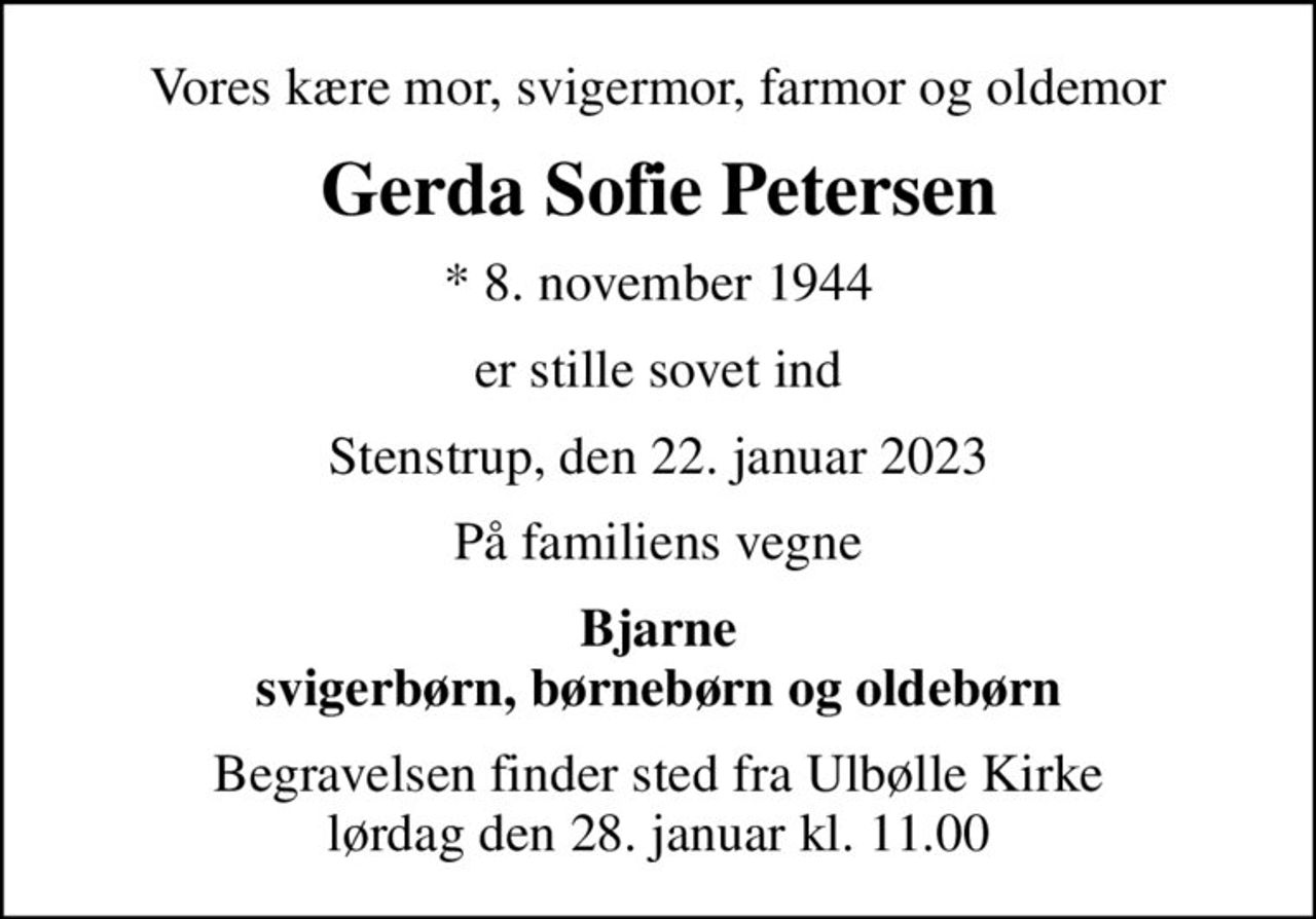 Vores kære mor, svigermor, farmor og oldemor
Gerda Sofie Petersen
* 8. november 1944
er stille sovet ind
Stenstrup, den 22. januar 2023
På familiens vegne
Bjarne svigerbørn, børnebørn og oldebørn
Begravelsen finder sted fra Ulbølle Kirke  lørdag den 28. januar kl. 11.00