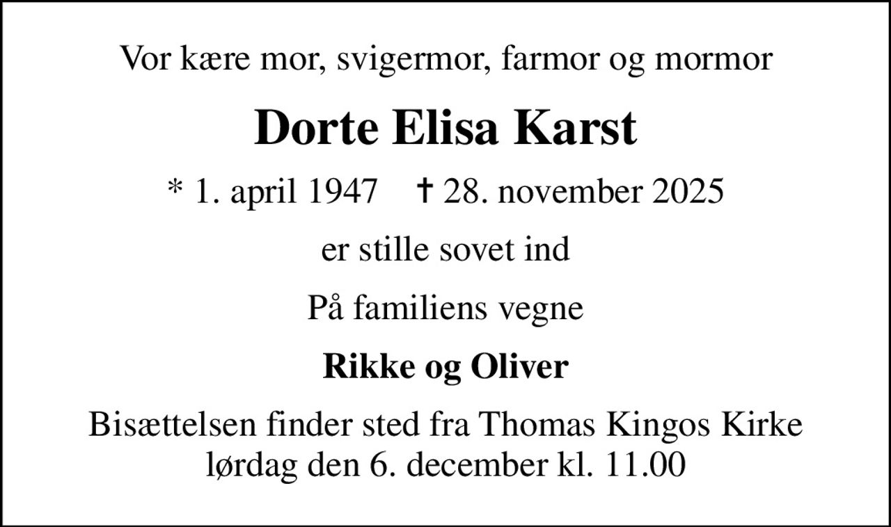 Vor kære mor, svigermor, farmor og mormor
Dorte Elisa Karst
* 1. april 1947    ✝ 28. november 2025
er stille sovet ind
På familiens vegne
Rikke og Oliver
Bisættelsen finder sted fra Thomas Kingos Kirke  lørdag den 6. december kl. 11.00