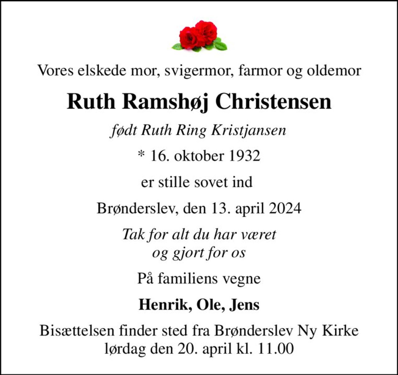 Vores elskede mor, svigermor, farmor og oldemor
Ruth Ramshøj Christensen
født Ruth Ring Kristjansen
* 16. oktober 1932
er stille sovet ind 
Brønderslev, den 13. april 2024
Tak for alt du har været og gjort for os
På familiens vegne
Henrik, Ole, Jens
Bisættelsen finder sted fra Brønderslev Ny Kirke  lørdag den 20. april kl. 11.00