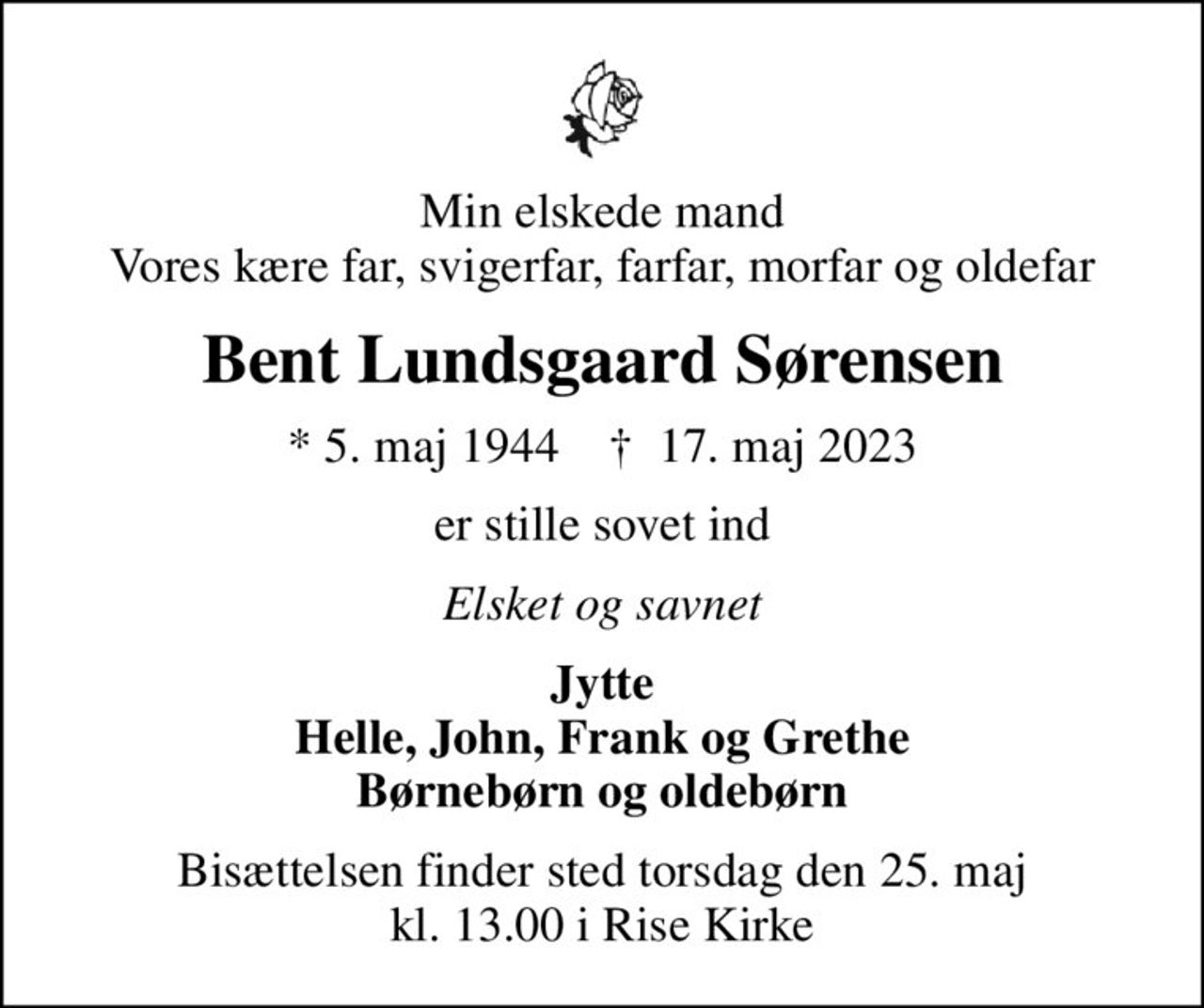 Min elskede mand Vores kære far, svigerfar, farfar, morfar og oldefar
Bent Lundsgaard Sørensen
* 5. maj 1944    ✝ 17. maj 2023
er stille sovet ind
Elsket og savnet
Jytte Helle, John, Frank og Grethe Børnebørn og oldebørn
Bisættelsen finder sted torsdag den 25. maj kl. 13.00 i Rise Kirke