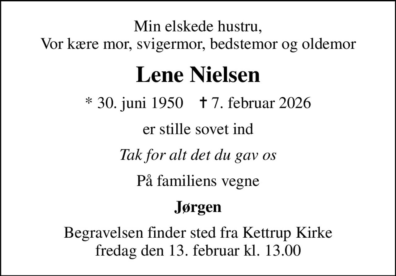 Min elskede hustru, Vor kære mor, svigermor, bedstemor og oldemor
Lene Nielsen
* 30. juni 1950    ✝ 7. februar 2026
er stille sovet ind
Tak for alt det du gav os
På familiens vegne
Jørgen
Begravelsen finder sted fra Kettrup Kirke  fredag den 13. februar kl. 13.00